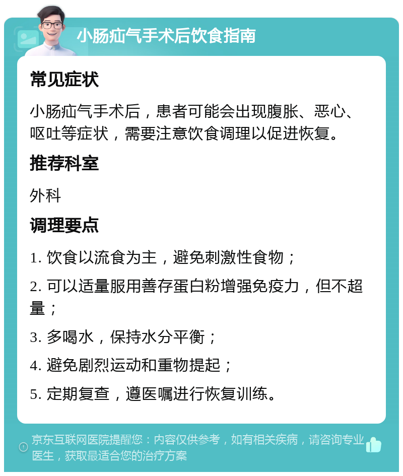 小肠疝气手术后饮食指南 常见症状 小肠疝气手术后，患者可能会出现腹胀、恶心、呕吐等症状，需要注意饮食调理以促进恢复。 推荐科室 外科 调理要点 1. 饮食以流食为主，避免刺激性食物； 2. 可以适量服用善存蛋白粉增强免疫力，但不超量； 3. 多喝水，保持水分平衡； 4. 避免剧烈运动和重物提起； 5. 定期复查，遵医嘱进行恢复训练。