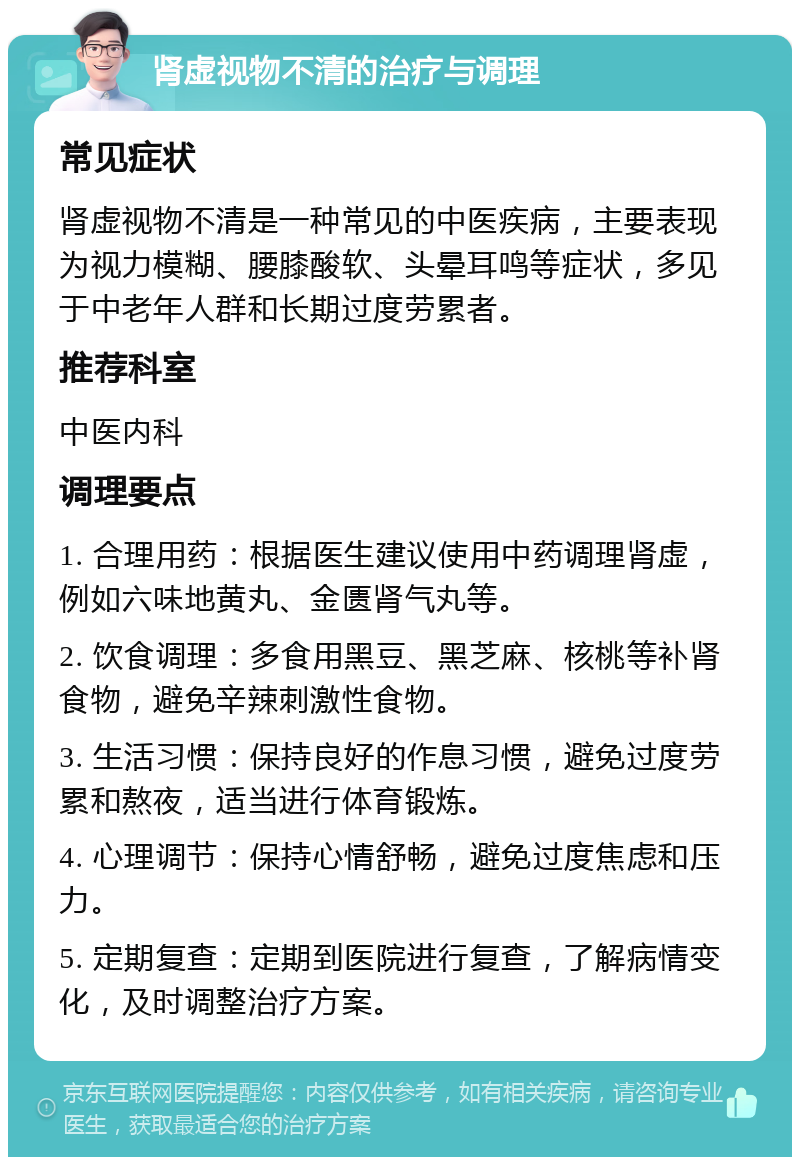 肾虚视物不清的治疗与调理 常见症状 肾虚视物不清是一种常见的中医疾病，主要表现为视力模糊、腰膝酸软、头晕耳鸣等症状，多见于中老年人群和长期过度劳累者。 推荐科室 中医内科 调理要点 1. 合理用药：根据医生建议使用中药调理肾虚，例如六味地黄丸、金匮肾气丸等。 2. 饮食调理：多食用黑豆、黑芝麻、核桃等补肾食物，避免辛辣刺激性食物。 3. 生活习惯：保持良好的作息习惯，避免过度劳累和熬夜，适当进行体育锻炼。 4. 心理调节：保持心情舒畅，避免过度焦虑和压力。 5. 定期复查：定期到医院进行复查，了解病情变化，及时调整治疗方案。