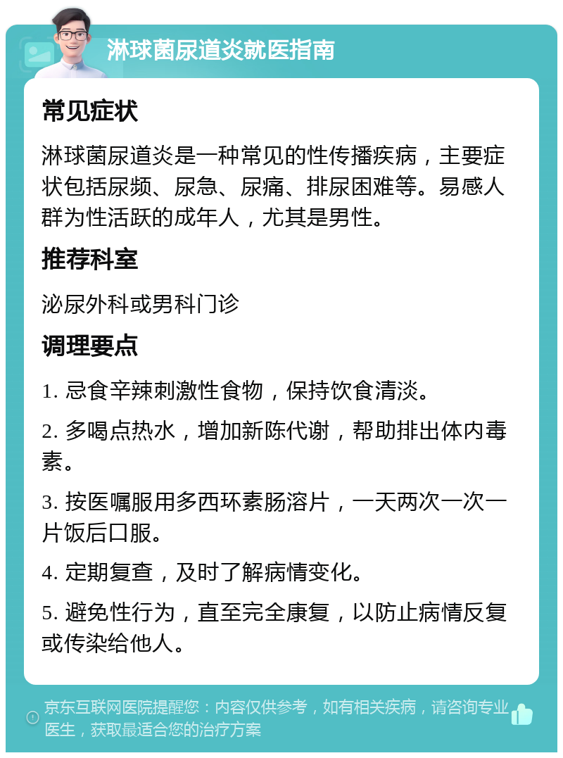 淋球菌尿道炎就医指南 常见症状 淋球菌尿道炎是一种常见的性传播疾病，主要症状包括尿频、尿急、尿痛、排尿困难等。易感人群为性活跃的成年人，尤其是男性。 推荐科室 泌尿外科或男科门诊 调理要点 1. 忌食辛辣刺激性食物，保持饮食清淡。 2. 多喝点热水，增加新陈代谢，帮助排出体内毒素。 3. 按医嘱服用多西环素肠溶片，一天两次一次一片饭后口服。 4. 定期复查，及时了解病情变化。 5. 避免性行为，直至完全康复，以防止病情反复或传染给他人。