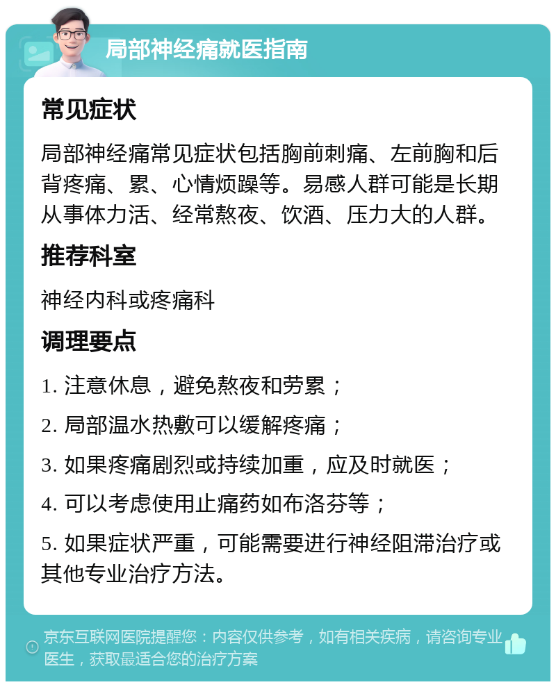 局部神经痛就医指南 常见症状 局部神经痛常见症状包括胸前刺痛、左前胸和后背疼痛、累、心情烦躁等。易感人群可能是长期从事体力活、经常熬夜、饮酒、压力大的人群。 推荐科室 神经内科或疼痛科 调理要点 1. 注意休息，避免熬夜和劳累； 2. 局部温水热敷可以缓解疼痛； 3. 如果疼痛剧烈或持续加重，应及时就医； 4. 可以考虑使用止痛药如布洛芬等； 5. 如果症状严重，可能需要进行神经阻滞治疗或其他专业治疗方法。