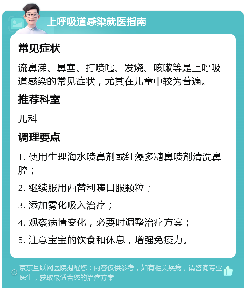 上呼吸道感染就医指南 常见症状 流鼻涕、鼻塞、打喷嚏、发烧、咳嗽等是上呼吸道感染的常见症状，尤其在儿童中较为普遍。 推荐科室 儿科 调理要点 1. 使用生理海水喷鼻剂或红藻多糖鼻喷剂清洗鼻腔； 2. 继续服用西替利嗪口服颗粒； 3. 添加雾化吸入治疗； 4. 观察病情变化，必要时调整治疗方案； 5. 注意宝宝的饮食和休息，增强免疫力。