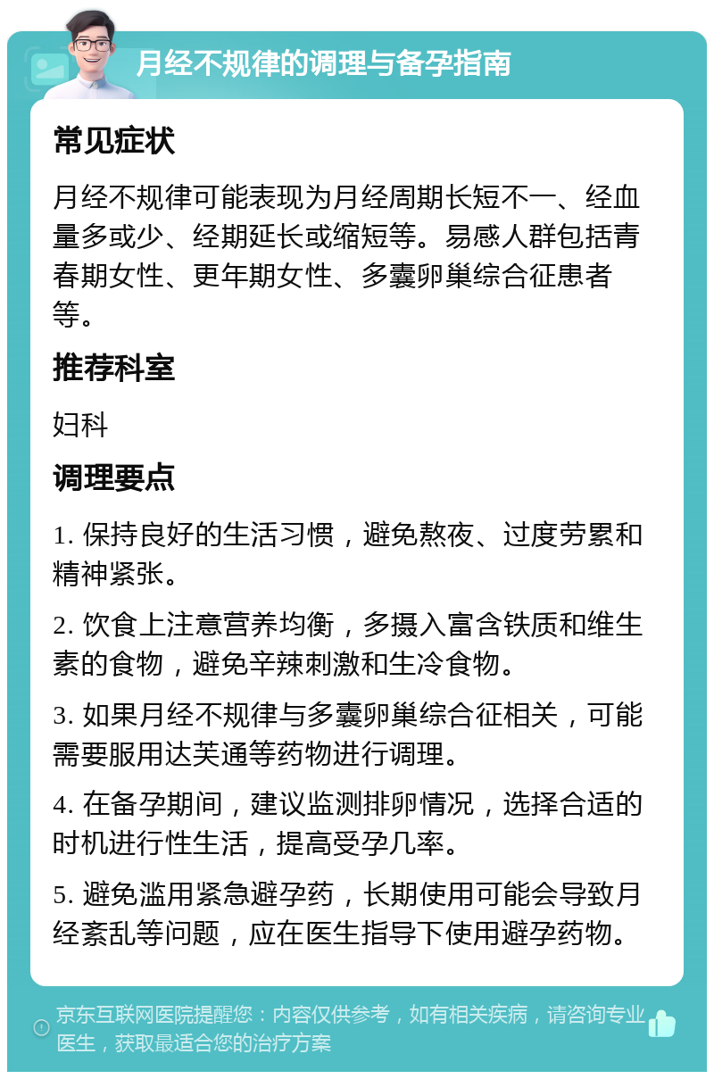 月经不规律的调理与备孕指南 常见症状 月经不规律可能表现为月经周期长短不一、经血量多或少、经期延长或缩短等。易感人群包括青春期女性、更年期女性、多囊卵巢综合征患者等。 推荐科室 妇科 调理要点 1. 保持良好的生活习惯，避免熬夜、过度劳累和精神紧张。 2. 饮食上注意营养均衡，多摄入富含铁质和维生素的食物，避免辛辣刺激和生冷食物。 3. 如果月经不规律与多囊卵巢综合征相关，可能需要服用达芙通等药物进行调理。 4. 在备孕期间，建议监测排卵情况，选择合适的时机进行性生活，提高受孕几率。 5. 避免滥用紧急避孕药，长期使用可能会导致月经紊乱等问题，应在医生指导下使用避孕药物。