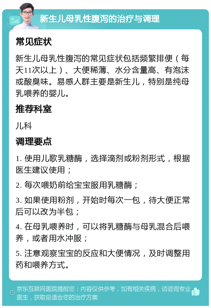 新生儿母乳性腹泻的治疗与调理 常见症状 新生儿母乳性腹泻的常见症状包括频繁排便（每天11次以上）、大便稀薄、水分含量高、有泡沫或酸臭味。易感人群主要是新生儿，特别是纯母乳喂养的婴儿。 推荐科室 儿科 调理要点 1. 使用儿歌乳糖酶，选择滴剂或粉剂形式，根据医生建议使用； 2. 每次喂奶前给宝宝服用乳糖酶； 3. 如果使用粉剂，开始时每次一包，待大便正常后可以改为半包； 4. 在母乳喂养时，可以将乳糖酶与母乳混合后喂养，或者用水冲服； 5. 注意观察宝宝的反应和大便情况，及时调整用药和喂养方式。