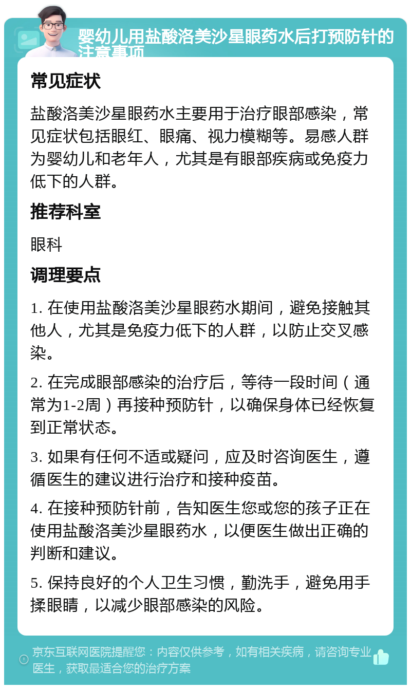 婴幼儿用盐酸洛美沙星眼药水后打预防针的注意事项 常见症状 盐酸洛美沙星眼药水主要用于治疗眼部感染，常见症状包括眼红、眼痛、视力模糊等。易感人群为婴幼儿和老年人，尤其是有眼部疾病或免疫力低下的人群。 推荐科室 眼科 调理要点 1. 在使用盐酸洛美沙星眼药水期间，避免接触其他人，尤其是免疫力低下的人群，以防止交叉感染。 2. 在完成眼部感染的治疗后，等待一段时间（通常为1-2周）再接种预防针，以确保身体已经恢复到正常状态。 3. 如果有任何不适或疑问，应及时咨询医生，遵循医生的建议进行治疗和接种疫苗。 4. 在接种预防针前，告知医生您或您的孩子正在使用盐酸洛美沙星眼药水，以便医生做出正确的判断和建议。 5. 保持良好的个人卫生习惯，勤洗手，避免用手揉眼睛，以减少眼部感染的风险。