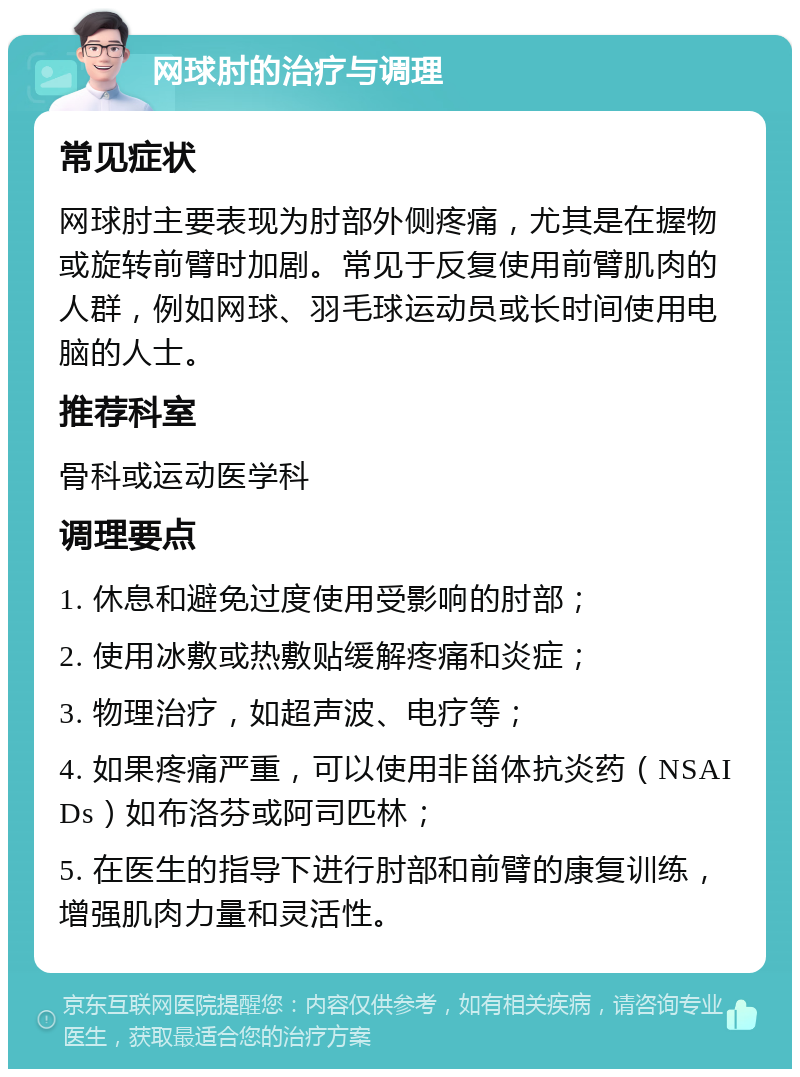 网球肘的治疗与调理 常见症状 网球肘主要表现为肘部外侧疼痛，尤其是在握物或旋转前臂时加剧。常见于反复使用前臂肌肉的人群，例如网球、羽毛球运动员或长时间使用电脑的人士。 推荐科室 骨科或运动医学科 调理要点 1. 休息和避免过度使用受影响的肘部； 2. 使用冰敷或热敷贴缓解疼痛和炎症； 3. 物理治疗，如超声波、电疗等； 4. 如果疼痛严重，可以使用非甾体抗炎药（NSAIDs）如布洛芬或阿司匹林； 5. 在医生的指导下进行肘部和前臂的康复训练，增强肌肉力量和灵活性。