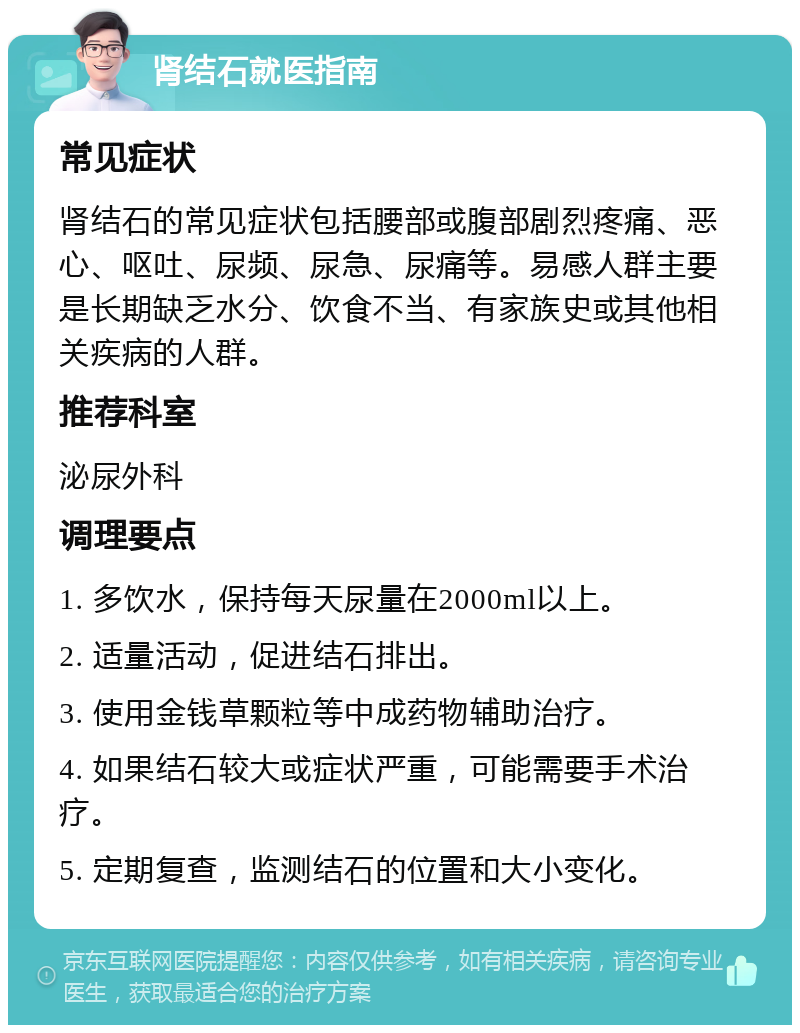 肾结石就医指南 常见症状 肾结石的常见症状包括腰部或腹部剧烈疼痛、恶心、呕吐、尿频、尿急、尿痛等。易感人群主要是长期缺乏水分、饮食不当、有家族史或其他相关疾病的人群。 推荐科室 泌尿外科 调理要点 1. 多饮水，保持每天尿量在2000ml以上。 2. 适量活动，促进结石排出。 3. 使用金钱草颗粒等中成药物辅助治疗。 4. 如果结石较大或症状严重，可能需要手术治疗。 5. 定期复查，监测结石的位置和大小变化。