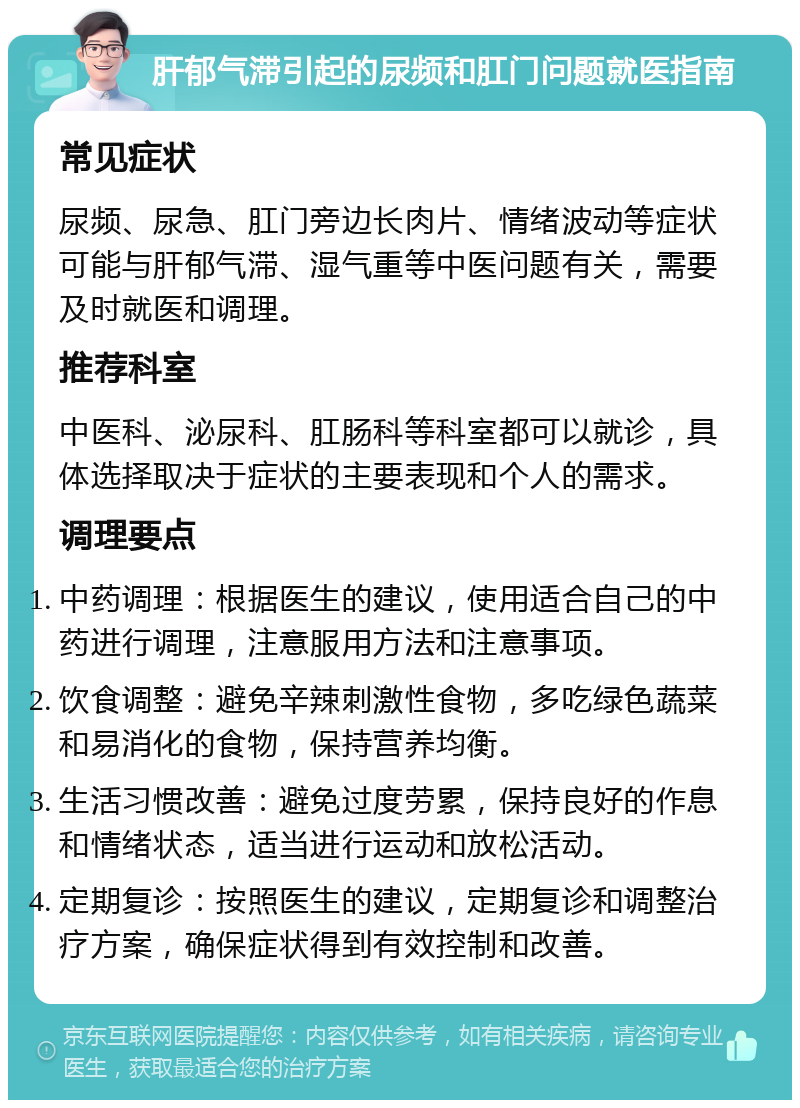 肝郁气滞引起的尿频和肛门问题就医指南 常见症状 尿频、尿急、肛门旁边长肉片、情绪波动等症状可能与肝郁气滞、湿气重等中医问题有关，需要及时就医和调理。 推荐科室 中医科、泌尿科、肛肠科等科室都可以就诊，具体选择取决于症状的主要表现和个人的需求。 调理要点 中药调理：根据医生的建议，使用适合自己的中药进行调理，注意服用方法和注意事项。 饮食调整：避免辛辣刺激性食物，多吃绿色蔬菜和易消化的食物，保持营养均衡。 生活习惯改善：避免过度劳累，保持良好的作息和情绪状态，适当进行运动和放松活动。 定期复诊：按照医生的建议，定期复诊和调整治疗方案，确保症状得到有效控制和改善。