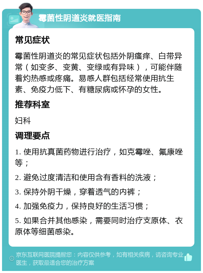 霉菌性阴道炎就医指南 常见症状 霉菌性阴道炎的常见症状包括外阴瘙痒、白带异常（如变多、变黄、变绿或有异味），可能伴随着灼热感或疼痛。易感人群包括经常使用抗生素、免疫力低下、有糖尿病或怀孕的女性。 推荐科室 妇科 调理要点 1. 使用抗真菌药物进行治疗，如克霉唑、氟康唑等； 2. 避免过度清洁和使用含有香料的洗液； 3. 保持外阴干燥，穿着透气的内裤； 4. 加强免疫力，保持良好的生活习惯； 5. 如果合并其他感染，需要同时治疗支原体、衣原体等细菌感染。