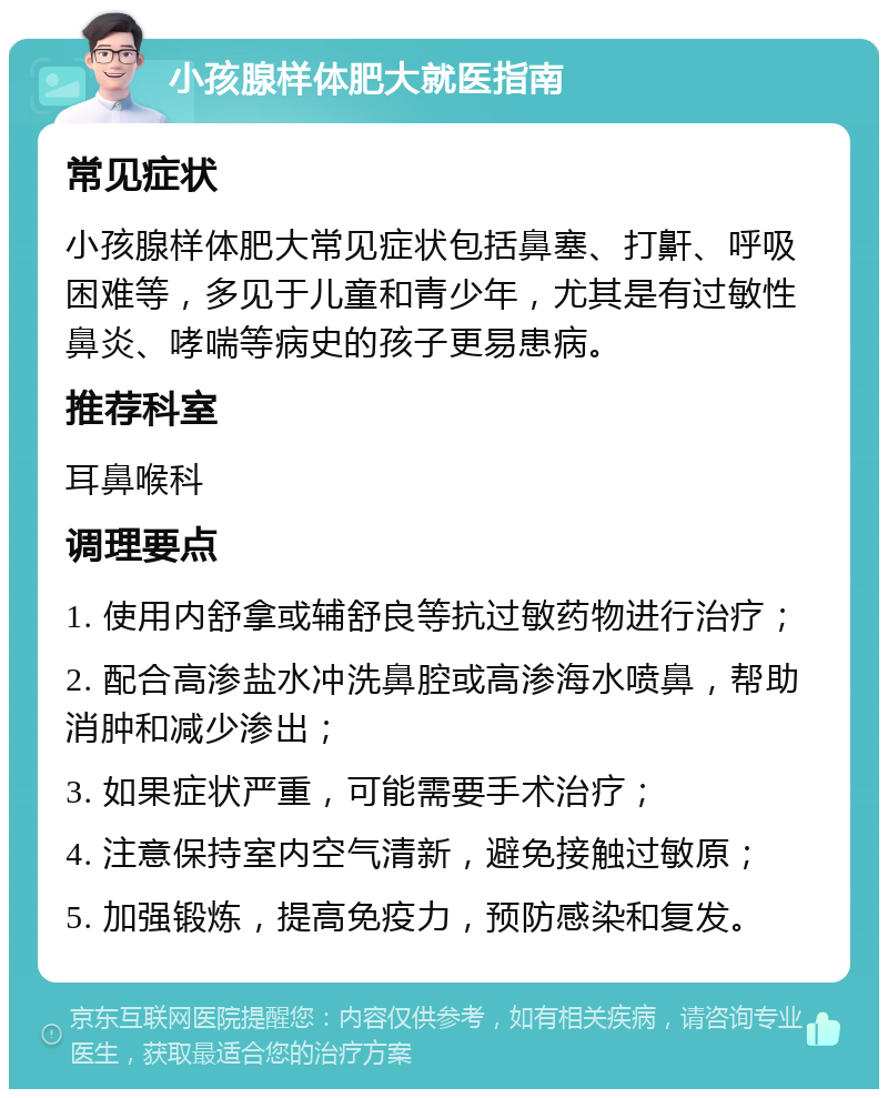 小孩腺样体肥大就医指南 常见症状 小孩腺样体肥大常见症状包括鼻塞、打鼾、呼吸困难等，多见于儿童和青少年，尤其是有过敏性鼻炎、哮喘等病史的孩子更易患病。 推荐科室 耳鼻喉科 调理要点 1. 使用内舒拿或辅舒良等抗过敏药物进行治疗； 2. 配合高渗盐水冲洗鼻腔或高渗海水喷鼻，帮助消肿和减少渗出； 3. 如果症状严重，可能需要手术治疗； 4. 注意保持室内空气清新，避免接触过敏原； 5. 加强锻炼，提高免疫力，预防感染和复发。