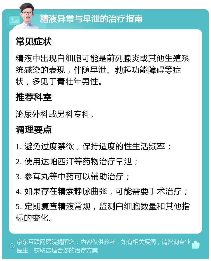 精液异常与早泄的治疗指南 常见症状 精液中出现白细胞可能是前列腺炎或其他生殖系统感染的表现，伴随早泄、勃起功能障碍等症状，多见于青壮年男性。 推荐科室 泌尿外科或男科专科。 调理要点 1. 避免过度禁欲，保持适度的性生活频率； 2. 使用达帕西汀等药物治疗早泄； 3. 参茸丸等中药可以辅助治疗； 4. 如果存在精索静脉曲张，可能需要手术治疗； 5. 定期复查精液常规，监测白细胞数量和其他指标的变化。