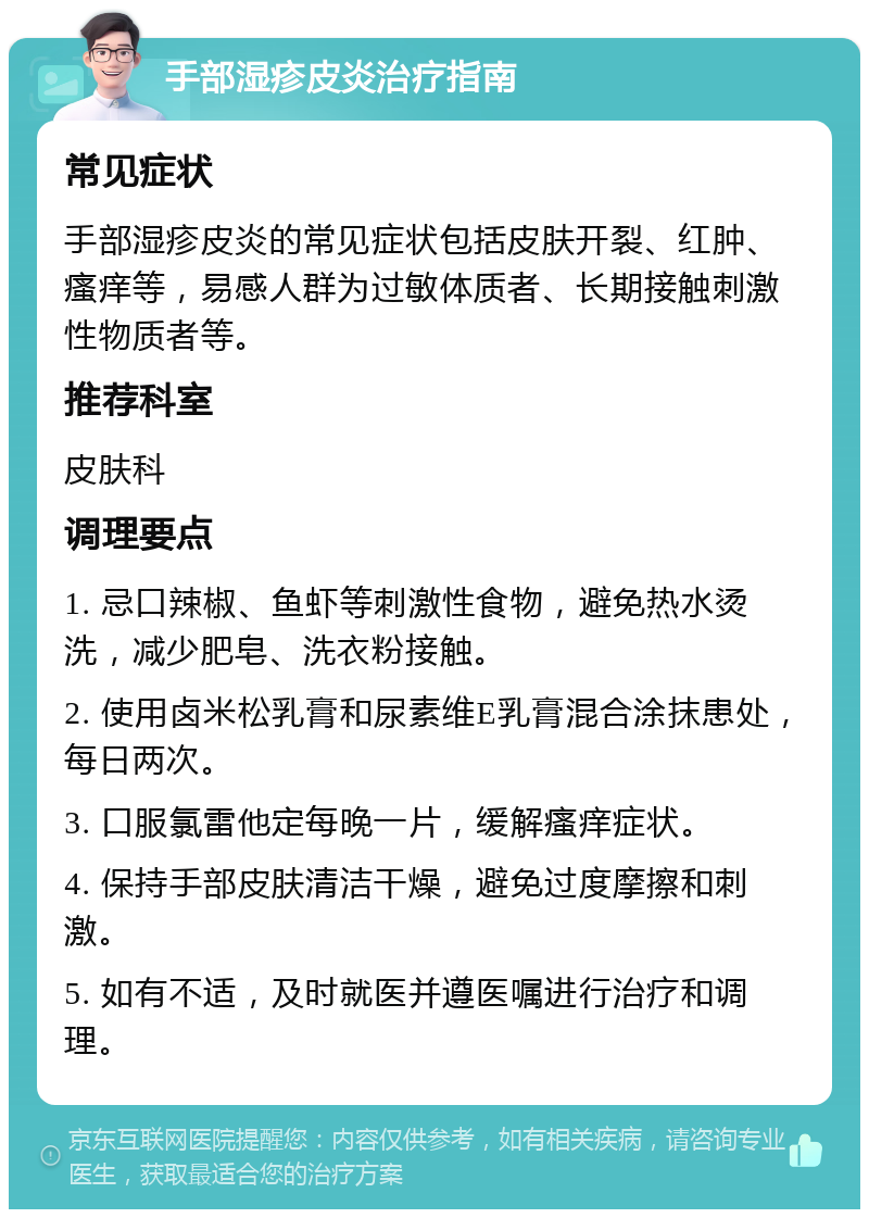 手部湿疹皮炎治疗指南 常见症状 手部湿疹皮炎的常见症状包括皮肤开裂、红肿、瘙痒等，易感人群为过敏体质者、长期接触刺激性物质者等。 推荐科室 皮肤科 调理要点 1. 忌口辣椒、鱼虾等刺激性食物，避免热水烫洗，减少肥皂、洗衣粉接触。 2. 使用卤米松乳膏和尿素维E乳膏混合涂抹患处，每日两次。 3. 口服氯雷他定每晚一片，缓解瘙痒症状。 4. 保持手部皮肤清洁干燥，避免过度摩擦和刺激。 5. 如有不适，及时就医并遵医嘱进行治疗和调理。