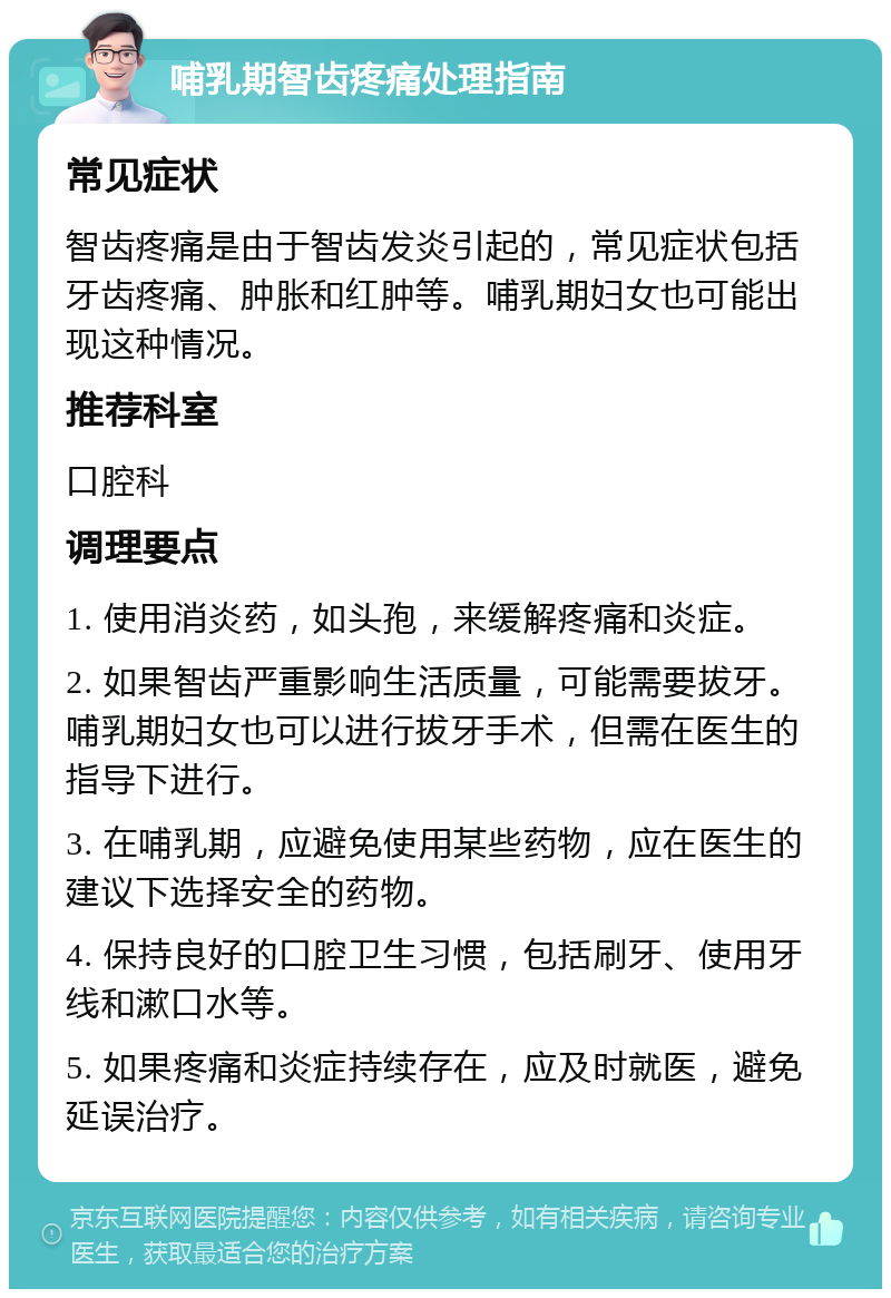 哺乳期智齿疼痛处理指南 常见症状 智齿疼痛是由于智齿发炎引起的，常见症状包括牙齿疼痛、肿胀和红肿等。哺乳期妇女也可能出现这种情况。 推荐科室 口腔科 调理要点 1. 使用消炎药，如头孢，来缓解疼痛和炎症。 2. 如果智齿严重影响生活质量，可能需要拔牙。哺乳期妇女也可以进行拔牙手术，但需在医生的指导下进行。 3. 在哺乳期，应避免使用某些药物，应在医生的建议下选择安全的药物。 4. 保持良好的口腔卫生习惯，包括刷牙、使用牙线和漱口水等。 5. 如果疼痛和炎症持续存在，应及时就医，避免延误治疗。