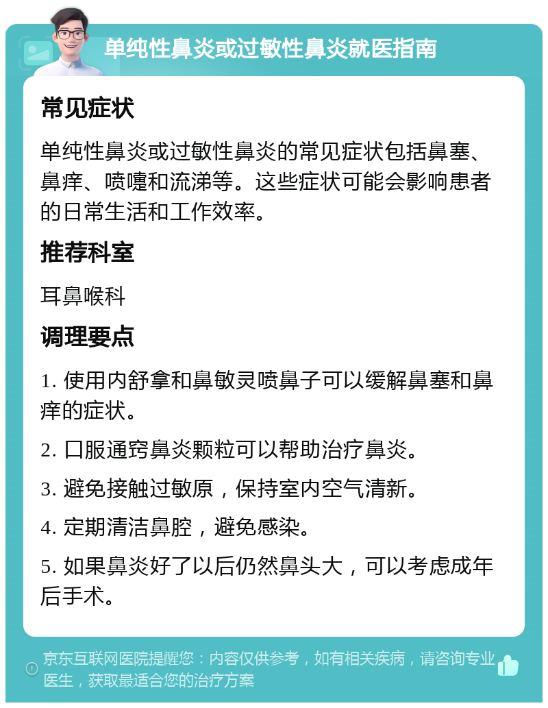 单纯性鼻炎或过敏性鼻炎就医指南 常见症状 单纯性鼻炎或过敏性鼻炎的常见症状包括鼻塞、鼻痒、喷嚏和流涕等。这些症状可能会影响患者的日常生活和工作效率。 推荐科室 耳鼻喉科 调理要点 1. 使用内舒拿和鼻敏灵喷鼻子可以缓解鼻塞和鼻痒的症状。 2. 口服通窍鼻炎颗粒可以帮助治疗鼻炎。 3. 避免接触过敏原，保持室内空气清新。 4. 定期清洁鼻腔，避免感染。 5. 如果鼻炎好了以后仍然鼻头大，可以考虑成年后手术。