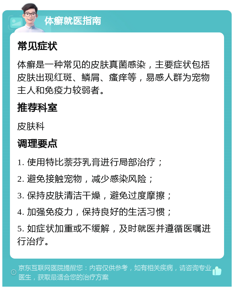 体癣就医指南 常见症状 体癣是一种常见的皮肤真菌感染，主要症状包括皮肤出现红斑、鳞屑、瘙痒等，易感人群为宠物主人和免疫力较弱者。 推荐科室 皮肤科 调理要点 1. 使用特比萘芬乳膏进行局部治疗； 2. 避免接触宠物，减少感染风险； 3. 保持皮肤清洁干燥，避免过度摩擦； 4. 加强免疫力，保持良好的生活习惯； 5. 如症状加重或不缓解，及时就医并遵循医嘱进行治疗。