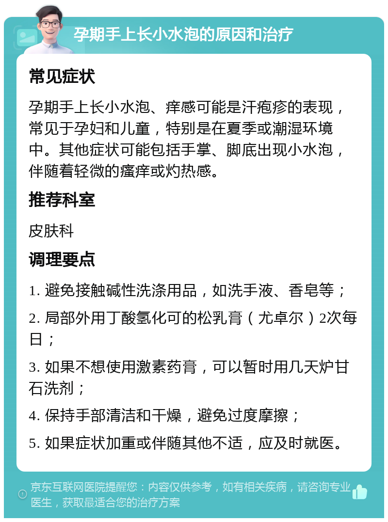 孕期手上长小水泡的原因和治疗 常见症状 孕期手上长小水泡、痒感可能是汗疱疹的表现，常见于孕妇和儿童，特别是在夏季或潮湿环境中。其他症状可能包括手掌、脚底出现小水泡，伴随着轻微的瘙痒或灼热感。 推荐科室 皮肤科 调理要点 1. 避免接触碱性洗涤用品，如洗手液、香皂等； 2. 局部外用丁酸氢化可的松乳膏（尤卓尔）2次每日； 3. 如果不想使用激素药膏，可以暂时用几天炉甘石洗剂； 4. 保持手部清洁和干燥，避免过度摩擦； 5. 如果症状加重或伴随其他不适，应及时就医。