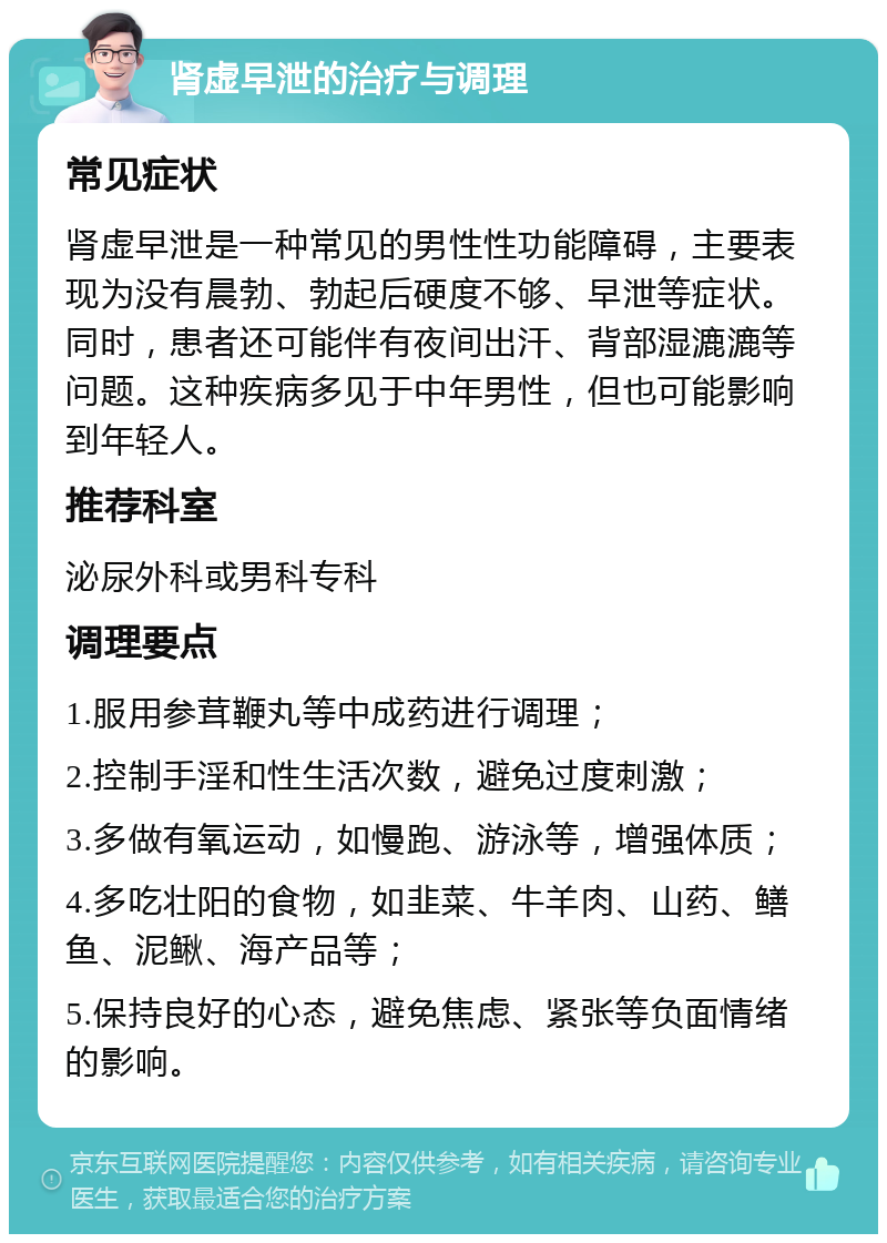 肾虚早泄的治疗与调理 常见症状 肾虚早泄是一种常见的男性性功能障碍，主要表现为没有晨勃、勃起后硬度不够、早泄等症状。同时，患者还可能伴有夜间出汗、背部湿漉漉等问题。这种疾病多见于中年男性，但也可能影响到年轻人。 推荐科室 泌尿外科或男科专科 调理要点 1.服用参茸鞭丸等中成药进行调理； 2.控制手淫和性生活次数，避免过度刺激； 3.多做有氧运动，如慢跑、游泳等，增强体质； 4.多吃壮阳的食物，如韭菜、牛羊肉、山药、鳝鱼、泥鳅、海产品等； 5.保持良好的心态，避免焦虑、紧张等负面情绪的影响。