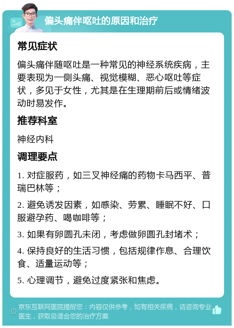 偏头痛伴呕吐的原因和治疗 常见症状 偏头痛伴随呕吐是一种常见的神经系统疾病，主要表现为一侧头痛、视觉模糊、恶心呕吐等症状，多见于女性，尤其是在生理期前后或情绪波动时易发作。 推荐科室 神经内科 调理要点 1. 对症服药，如三叉神经痛的药物卡马西平、普瑞巴林等； 2. 避免诱发因素，如感染、劳累、睡眠不好、口服避孕药、喝咖啡等； 3. 如果有卵圆孔未闭，考虑做卵圆孔封堵术； 4. 保持良好的生活习惯，包括规律作息、合理饮食、适量运动等； 5. 心理调节，避免过度紧张和焦虑。