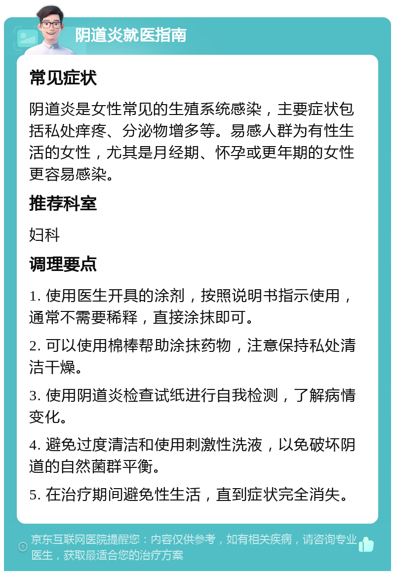 阴道炎就医指南 常见症状 阴道炎是女性常见的生殖系统感染，主要症状包括私处痒疼、分泌物增多等。易感人群为有性生活的女性，尤其是月经期、怀孕或更年期的女性更容易感染。 推荐科室 妇科 调理要点 1. 使用医生开具的涂剂，按照说明书指示使用，通常不需要稀释，直接涂抹即可。 2. 可以使用棉棒帮助涂抹药物，注意保持私处清洁干燥。 3. 使用阴道炎检查试纸进行自我检测，了解病情变化。 4. 避免过度清洁和使用刺激性洗液，以免破坏阴道的自然菌群平衡。 5. 在治疗期间避免性生活，直到症状完全消失。