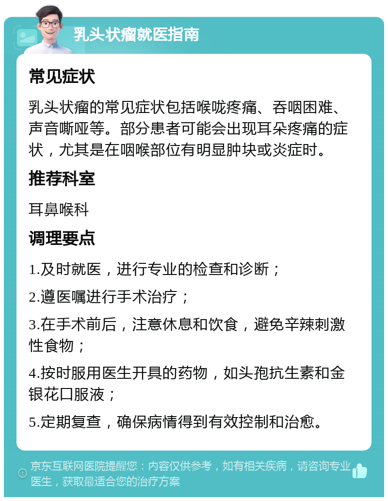 乳头状瘤就医指南 常见症状 乳头状瘤的常见症状包括喉咙疼痛、吞咽困难、声音嘶哑等。部分患者可能会出现耳朵疼痛的症状，尤其是在咽喉部位有明显肿块或炎症时。 推荐科室 耳鼻喉科 调理要点 1.及时就医，进行专业的检查和诊断； 2.遵医嘱进行手术治疗； 3.在手术前后，注意休息和饮食，避免辛辣刺激性食物； 4.按时服用医生开具的药物，如头孢抗生素和金银花口服液； 5.定期复查，确保病情得到有效控制和治愈。