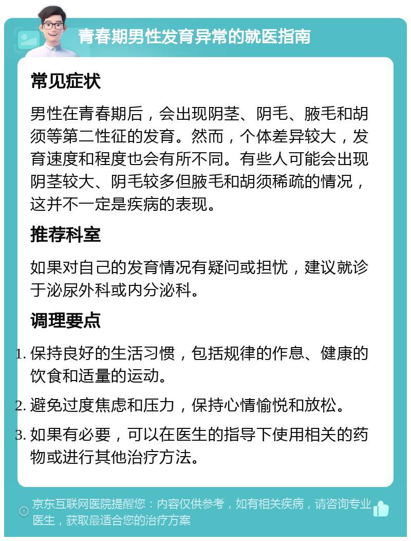 青春期男性发育异常的就医指南 常见症状 男性在青春期后，会出现阴茎、阴毛、腋毛和胡须等第二性征的发育。然而，个体差异较大，发育速度和程度也会有所不同。有些人可能会出现阴茎较大、阴毛较多但腋毛和胡须稀疏的情况，这并不一定是疾病的表现。 推荐科室 如果对自己的发育情况有疑问或担忧，建议就诊于泌尿外科或内分泌科。 调理要点 保持良好的生活习惯，包括规律的作息、健康的饮食和适量的运动。 避免过度焦虑和压力，保持心情愉悦和放松。 如果有必要，可以在医生的指导下使用相关的药物或进行其他治疗方法。