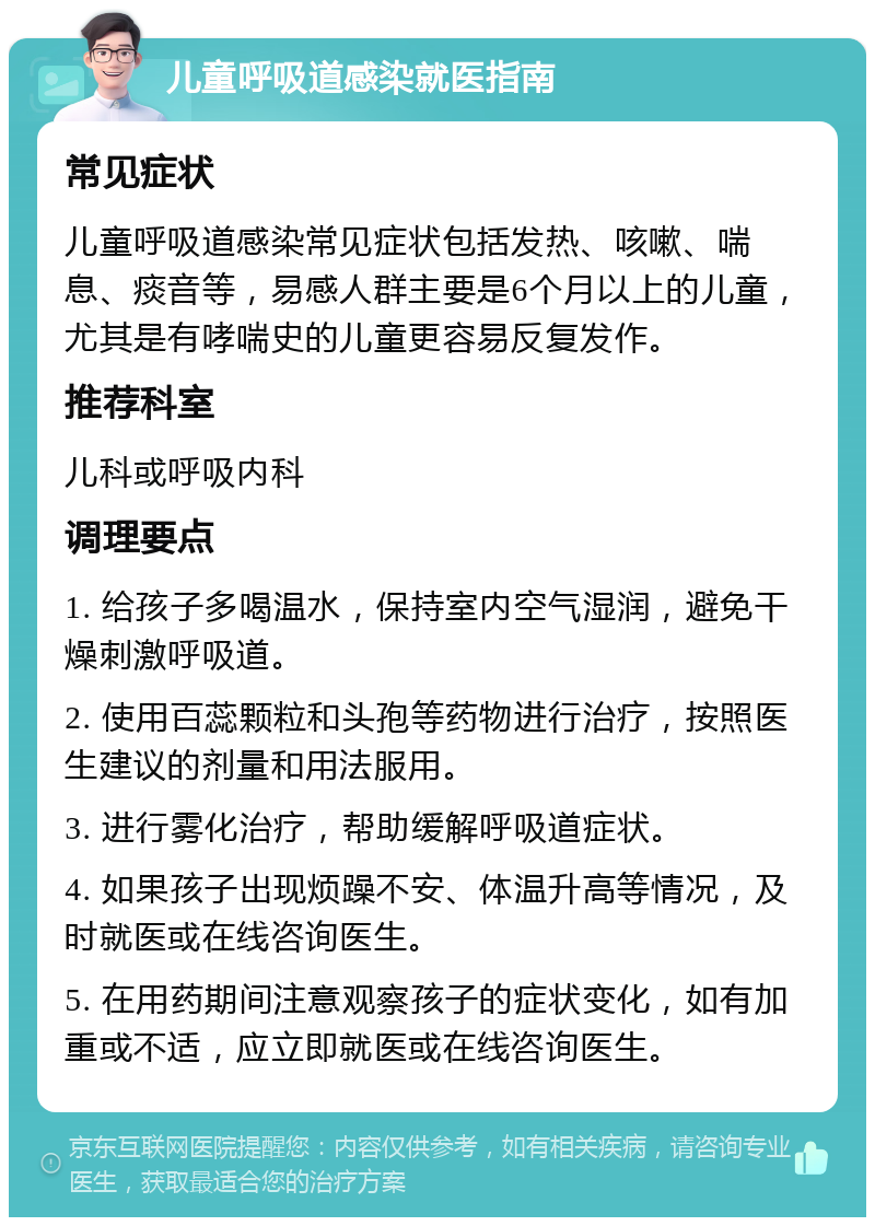 儿童呼吸道感染就医指南 常见症状 儿童呼吸道感染常见症状包括发热、咳嗽、喘息、痰音等，易感人群主要是6个月以上的儿童，尤其是有哮喘史的儿童更容易反复发作。 推荐科室 儿科或呼吸内科 调理要点 1. 给孩子多喝温水，保持室内空气湿润，避免干燥刺激呼吸道。 2. 使用百蕊颗粒和头孢等药物进行治疗，按照医生建议的剂量和用法服用。 3. 进行雾化治疗，帮助缓解呼吸道症状。 4. 如果孩子出现烦躁不安、体温升高等情况，及时就医或在线咨询医生。 5. 在用药期间注意观察孩子的症状变化，如有加重或不适，应立即就医或在线咨询医生。