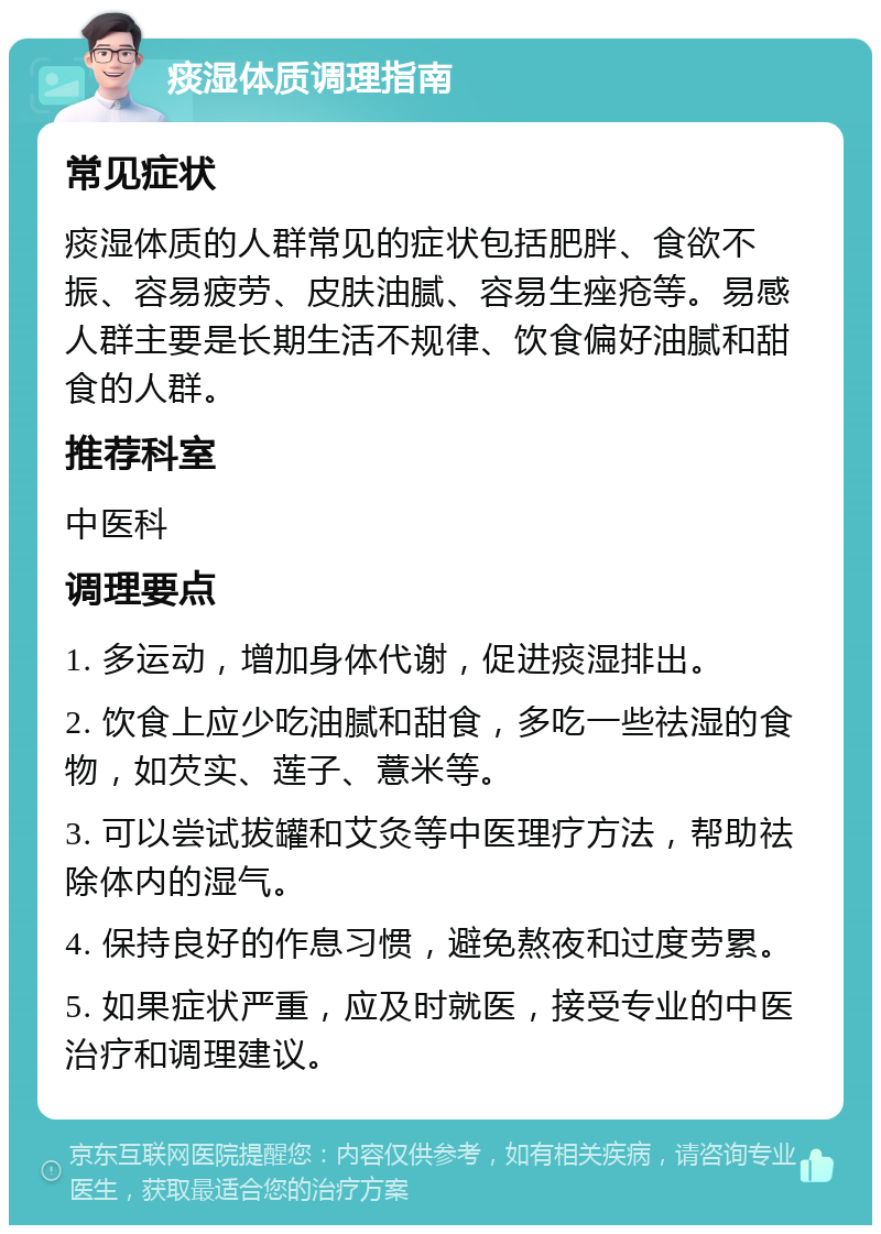 痰湿体质调理指南 常见症状 痰湿体质的人群常见的症状包括肥胖、食欲不振、容易疲劳、皮肤油腻、容易生痤疮等。易感人群主要是长期生活不规律、饮食偏好油腻和甜食的人群。 推荐科室 中医科 调理要点 1. 多运动，增加身体代谢，促进痰湿排出。 2. 饮食上应少吃油腻和甜食，多吃一些祛湿的食物，如芡实、莲子、薏米等。 3. 可以尝试拔罐和艾灸等中医理疗方法，帮助祛除体内的湿气。 4. 保持良好的作息习惯，避免熬夜和过度劳累。 5. 如果症状严重，应及时就医，接受专业的中医治疗和调理建议。