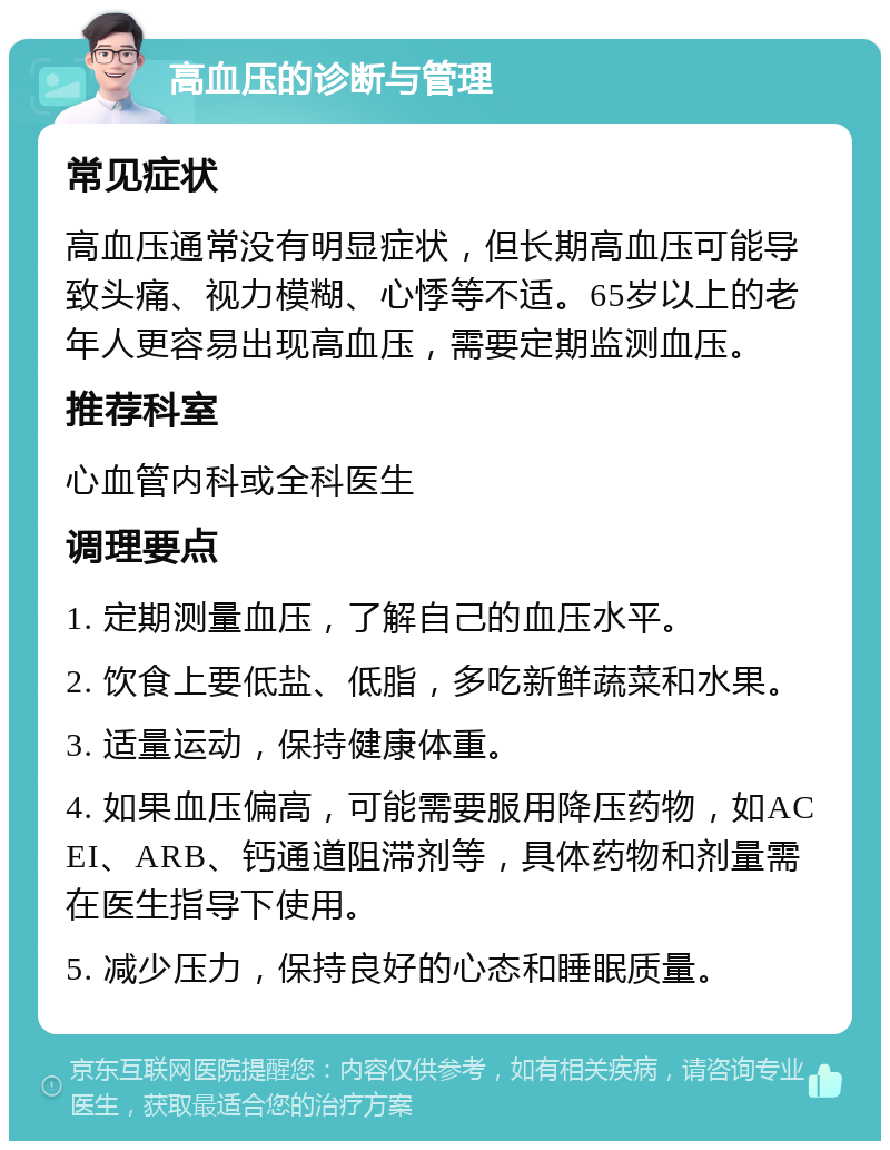 高血压的诊断与管理 常见症状 高血压通常没有明显症状，但长期高血压可能导致头痛、视力模糊、心悸等不适。65岁以上的老年人更容易出现高血压，需要定期监测血压。 推荐科室 心血管内科或全科医生 调理要点 1. 定期测量血压，了解自己的血压水平。 2. 饮食上要低盐、低脂，多吃新鲜蔬菜和水果。 3. 适量运动，保持健康体重。 4. 如果血压偏高，可能需要服用降压药物，如ACEI、ARB、钙通道阻滞剂等，具体药物和剂量需在医生指导下使用。 5. 减少压力，保持良好的心态和睡眠质量。