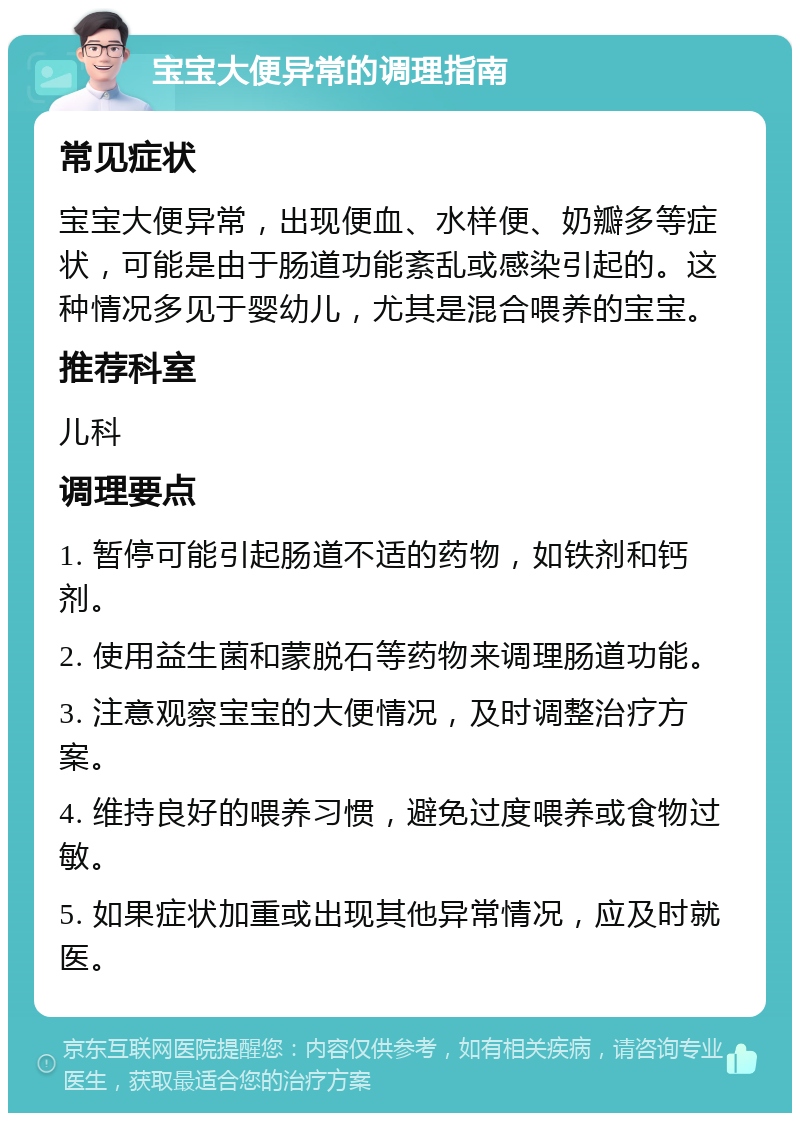 宝宝大便异常的调理指南 常见症状 宝宝大便异常，出现便血、水样便、奶瓣多等症状，可能是由于肠道功能紊乱或感染引起的。这种情况多见于婴幼儿，尤其是混合喂养的宝宝。 推荐科室 儿科 调理要点 1. 暂停可能引起肠道不适的药物，如铁剂和钙剂。 2. 使用益生菌和蒙脱石等药物来调理肠道功能。 3. 注意观察宝宝的大便情况，及时调整治疗方案。 4. 维持良好的喂养习惯，避免过度喂养或食物过敏。 5. 如果症状加重或出现其他异常情况，应及时就医。