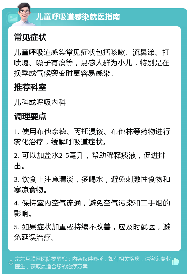 儿童呼吸道感染就医指南 常见症状 儿童呼吸道感染常见症状包括咳嗽、流鼻涕、打喷嚏、嗓子有痰等，易感人群为小儿，特别是在换季或气候突变时更容易感染。 推荐科室 儿科或呼吸内科 调理要点 1. 使用布他奈德、丙托溴铵、布他林等药物进行雾化治疗，缓解呼吸道症状。 2. 可以加盐水2-5毫升，帮助稀释痰液，促进排出。 3. 饮食上注意清淡，多喝水，避免刺激性食物和寒凉食物。 4. 保持室内空气流通，避免空气污染和二手烟的影响。 5. 如果症状加重或持续不改善，应及时就医，避免延误治疗。