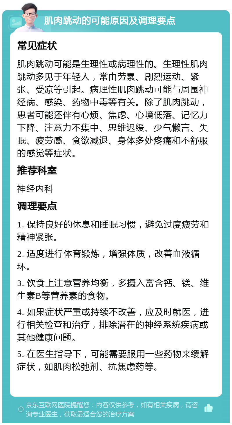 肌肉跳动的可能原因及调理要点 常见症状 肌肉跳动可能是生理性或病理性的。生理性肌肉跳动多见于年轻人，常由劳累、剧烈运动、紧张、受凉等引起。病理性肌肉跳动可能与周围神经病、感染、药物中毒等有关。除了肌肉跳动，患者可能还伴有心烦、焦虑、心境低落、记忆力下降、注意力不集中、思维迟缓、少气懒言、失眠、疲劳感、食欲减退、身体多处疼痛和不舒服的感觉等症状。 推荐科室 神经内科 调理要点 1. 保持良好的休息和睡眠习惯，避免过度疲劳和精神紧张。 2. 适度进行体育锻炼，增强体质，改善血液循环。 3. 饮食上注意营养均衡，多摄入富含钙、镁、维生素B等营养素的食物。 4. 如果症状严重或持续不改善，应及时就医，进行相关检查和治疗，排除潜在的神经系统疾病或其他健康问题。 5. 在医生指导下，可能需要服用一些药物来缓解症状，如肌肉松弛剂、抗焦虑药等。