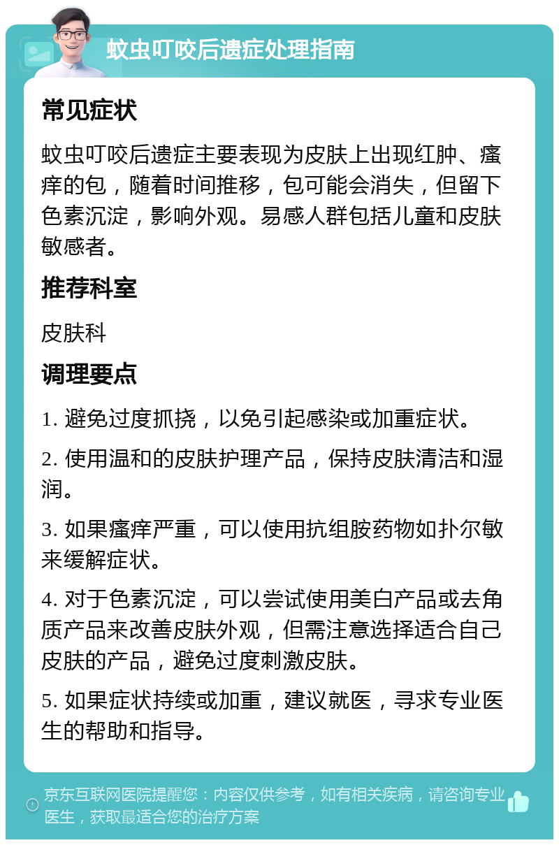 蚊虫叮咬后遗症处理指南 常见症状 蚊虫叮咬后遗症主要表现为皮肤上出现红肿、瘙痒的包，随着时间推移，包可能会消失，但留下色素沉淀，影响外观。易感人群包括儿童和皮肤敏感者。 推荐科室 皮肤科 调理要点 1. 避免过度抓挠，以免引起感染或加重症状。 2. 使用温和的皮肤护理产品，保持皮肤清洁和湿润。 3. 如果瘙痒严重，可以使用抗组胺药物如扑尔敏来缓解症状。 4. 对于色素沉淀，可以尝试使用美白产品或去角质产品来改善皮肤外观，但需注意选择适合自己皮肤的产品，避免过度刺激皮肤。 5. 如果症状持续或加重，建议就医，寻求专业医生的帮助和指导。