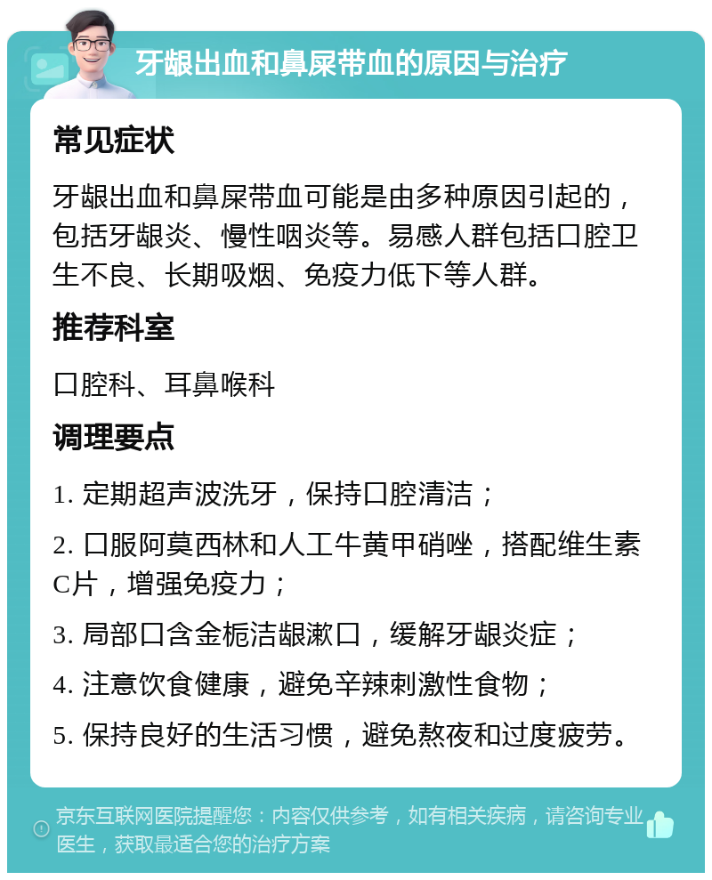 牙龈出血和鼻屎带血的原因与治疗 常见症状 牙龈出血和鼻屎带血可能是由多种原因引起的，包括牙龈炎、慢性咽炎等。易感人群包括口腔卫生不良、长期吸烟、免疫力低下等人群。 推荐科室 口腔科、耳鼻喉科 调理要点 1. 定期超声波洗牙，保持口腔清洁； 2. 口服阿莫西林和人工牛黄甲硝唑，搭配维生素C片，增强免疫力； 3. 局部口含金栀洁龈漱口，缓解牙龈炎症； 4. 注意饮食健康，避免辛辣刺激性食物； 5. 保持良好的生活习惯，避免熬夜和过度疲劳。