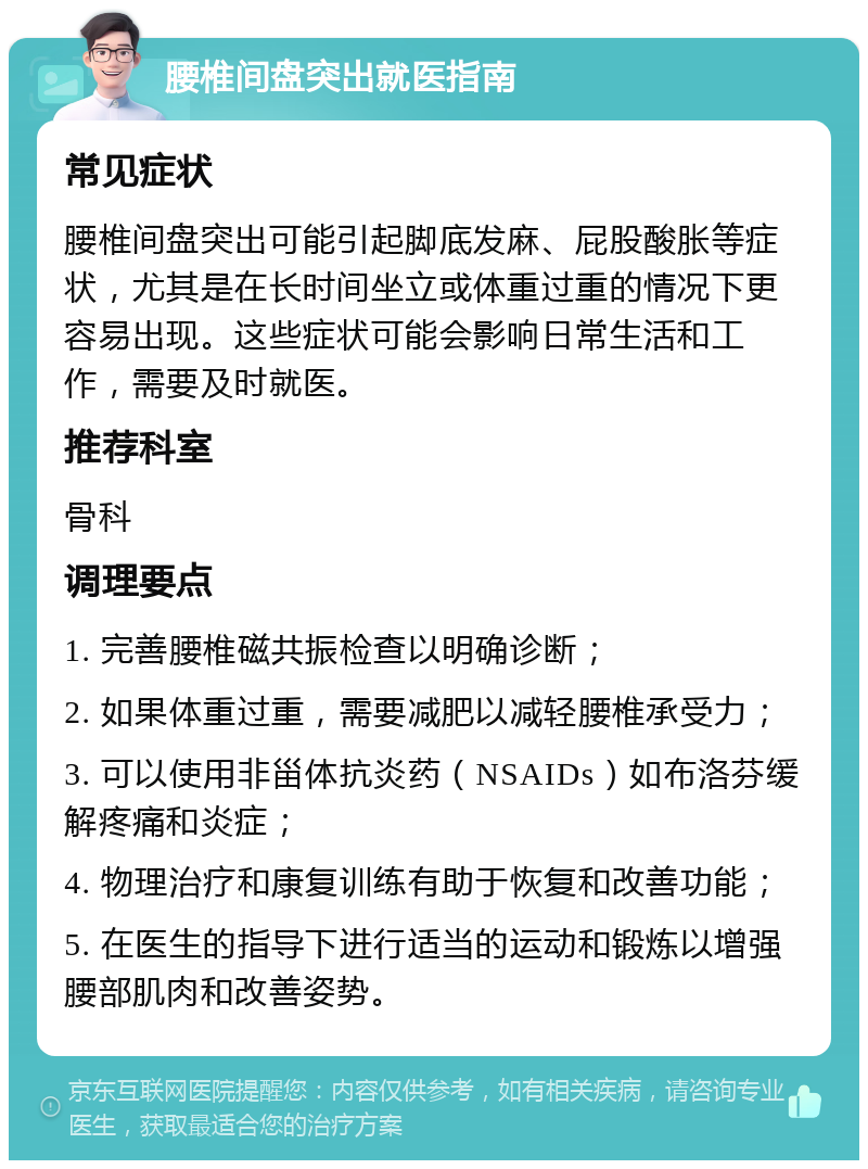 腰椎间盘突出就医指南 常见症状 腰椎间盘突出可能引起脚底发麻、屁股酸胀等症状，尤其是在长时间坐立或体重过重的情况下更容易出现。这些症状可能会影响日常生活和工作，需要及时就医。 推荐科室 骨科 调理要点 1. 完善腰椎磁共振检查以明确诊断； 2. 如果体重过重，需要减肥以减轻腰椎承受力； 3. 可以使用非甾体抗炎药（NSAIDs）如布洛芬缓解疼痛和炎症； 4. 物理治疗和康复训练有助于恢复和改善功能； 5. 在医生的指导下进行适当的运动和锻炼以增强腰部肌肉和改善姿势。