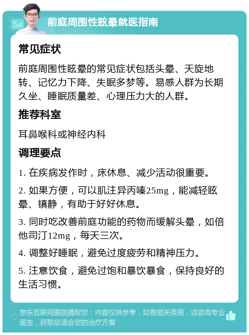 前庭周围性眩晕就医指南 常见症状 前庭周围性眩晕的常见症状包括头晕、天旋地转、记忆力下降、失眠多梦等。易感人群为长期久坐、睡眠质量差、心理压力大的人群。 推荐科室 耳鼻喉科或神经内科 调理要点 1. 在疾病发作时，床休息、减少活动很重要。 2. 如果方便，可以肌注异丙嗪25mg，能减轻眩晕、镇静，有助于好好休息。 3. 同时吃改善前庭功能的药物而缓解头晕，如倍他司汀12mg，每天三次。 4. 调整好睡眠，避免过度疲劳和精神压力。 5. 注意饮食，避免过饱和暴饮暴食，保持良好的生活习惯。