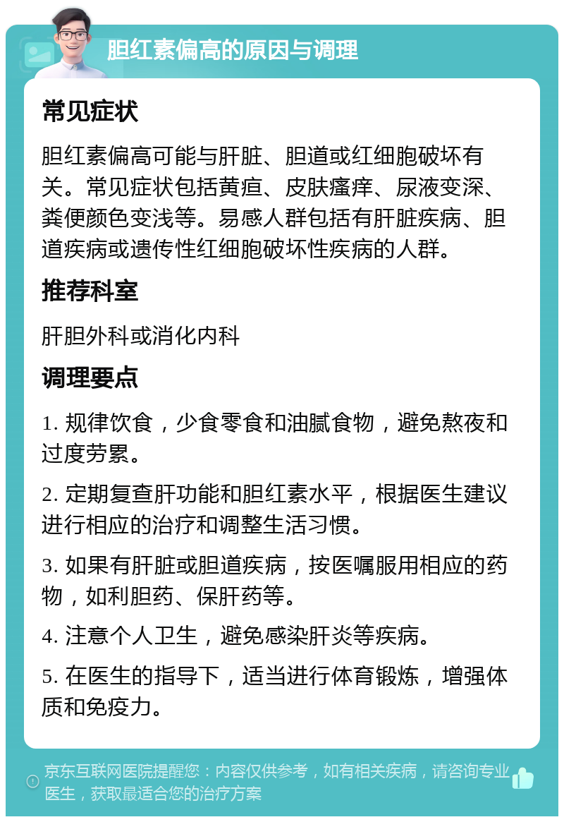 胆红素偏高的原因与调理 常见症状 胆红素偏高可能与肝脏、胆道或红细胞破坏有关。常见症状包括黄疸、皮肤瘙痒、尿液变深、粪便颜色变浅等。易感人群包括有肝脏疾病、胆道疾病或遗传性红细胞破坏性疾病的人群。 推荐科室 肝胆外科或消化内科 调理要点 1. 规律饮食，少食零食和油腻食物，避免熬夜和过度劳累。 2. 定期复查肝功能和胆红素水平，根据医生建议进行相应的治疗和调整生活习惯。 3. 如果有肝脏或胆道疾病，按医嘱服用相应的药物，如利胆药、保肝药等。 4. 注意个人卫生，避免感染肝炎等疾病。 5. 在医生的指导下，适当进行体育锻炼，增强体质和免疫力。