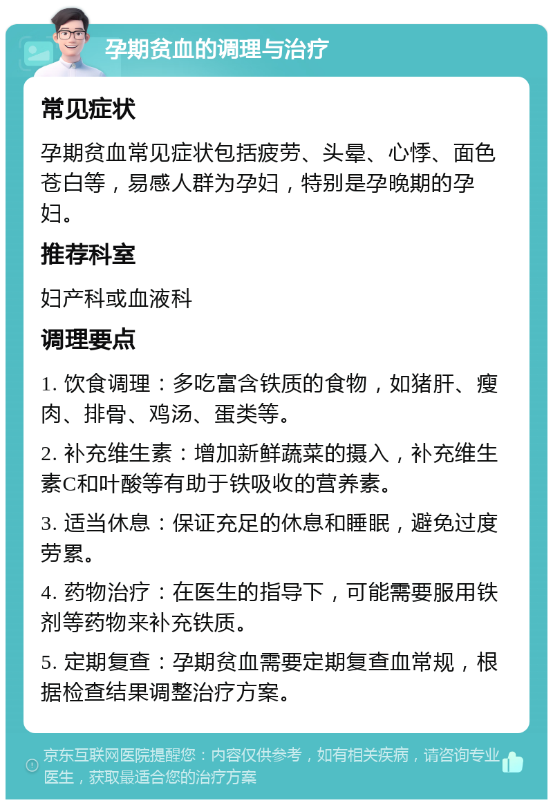 孕期贫血的调理与治疗 常见症状 孕期贫血常见症状包括疲劳、头晕、心悸、面色苍白等，易感人群为孕妇，特别是孕晚期的孕妇。 推荐科室 妇产科或血液科 调理要点 1. 饮食调理：多吃富含铁质的食物，如猪肝、瘦肉、排骨、鸡汤、蛋类等。 2. 补充维生素：增加新鲜蔬菜的摄入，补充维生素C和叶酸等有助于铁吸收的营养素。 3. 适当休息：保证充足的休息和睡眠，避免过度劳累。 4. 药物治疗：在医生的指导下，可能需要服用铁剂等药物来补充铁质。 5. 定期复查：孕期贫血需要定期复查血常规，根据检查结果调整治疗方案。