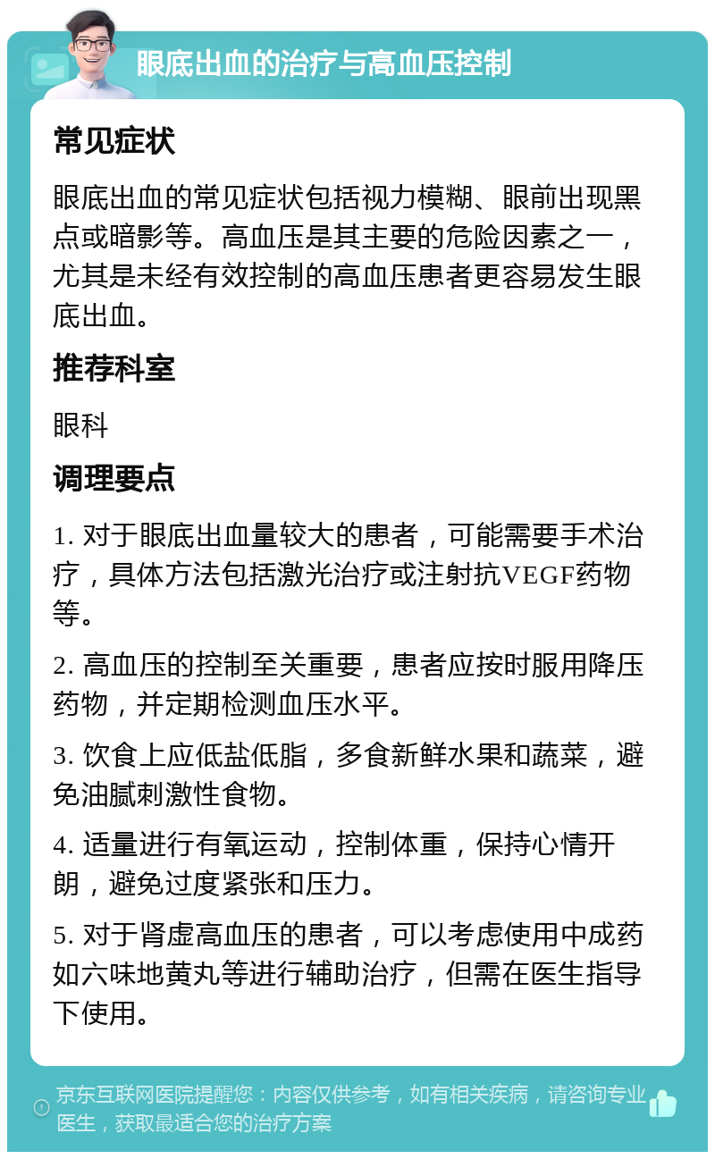 眼底出血的治疗与高血压控制 常见症状 眼底出血的常见症状包括视力模糊、眼前出现黑点或暗影等。高血压是其主要的危险因素之一，尤其是未经有效控制的高血压患者更容易发生眼底出血。 推荐科室 眼科 调理要点 1. 对于眼底出血量较大的患者，可能需要手术治疗，具体方法包括激光治疗或注射抗VEGF药物等。 2. 高血压的控制至关重要，患者应按时服用降压药物，并定期检测血压水平。 3. 饮食上应低盐低脂，多食新鲜水果和蔬菜，避免油腻刺激性食物。 4. 适量进行有氧运动，控制体重，保持心情开朗，避免过度紧张和压力。 5. 对于肾虚高血压的患者，可以考虑使用中成药如六味地黄丸等进行辅助治疗，但需在医生指导下使用。