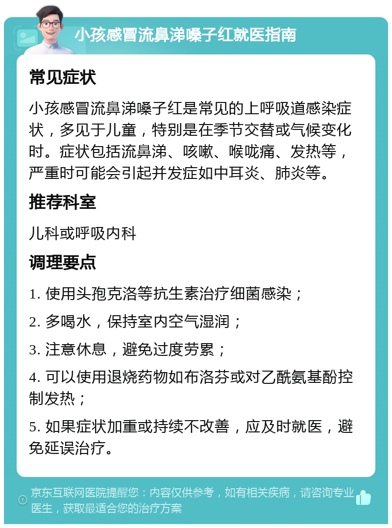 小孩感冒流鼻涕嗓子红就医指南 常见症状 小孩感冒流鼻涕嗓子红是常见的上呼吸道感染症状，多见于儿童，特别是在季节交替或气候变化时。症状包括流鼻涕、咳嗽、喉咙痛、发热等，严重时可能会引起并发症如中耳炎、肺炎等。 推荐科室 儿科或呼吸内科 调理要点 1. 使用头孢克洛等抗生素治疗细菌感染； 2. 多喝水，保持室内空气湿润； 3. 注意休息，避免过度劳累； 4. 可以使用退烧药物如布洛芬或对乙酰氨基酚控制发热； 5. 如果症状加重或持续不改善，应及时就医，避免延误治疗。