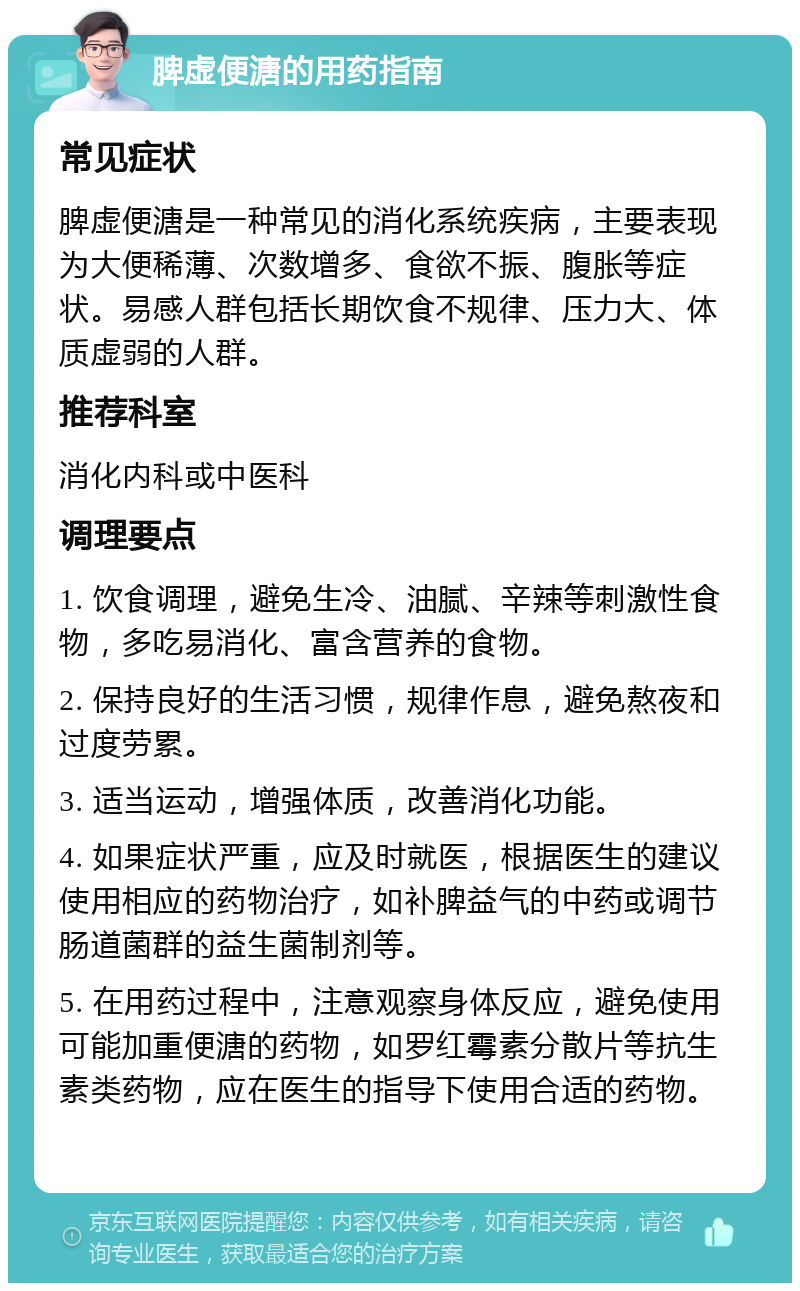 脾虚便溏的用药指南 常见症状 脾虚便溏是一种常见的消化系统疾病，主要表现为大便稀薄、次数增多、食欲不振、腹胀等症状。易感人群包括长期饮食不规律、压力大、体质虚弱的人群。 推荐科室 消化内科或中医科 调理要点 1. 饮食调理，避免生冷、油腻、辛辣等刺激性食物，多吃易消化、富含营养的食物。 2. 保持良好的生活习惯，规律作息，避免熬夜和过度劳累。 3. 适当运动，增强体质，改善消化功能。 4. 如果症状严重，应及时就医，根据医生的建议使用相应的药物治疗，如补脾益气的中药或调节肠道菌群的益生菌制剂等。 5. 在用药过程中，注意观察身体反应，避免使用可能加重便溏的药物，如罗红霉素分散片等抗生素类药物，应在医生的指导下使用合适的药物。