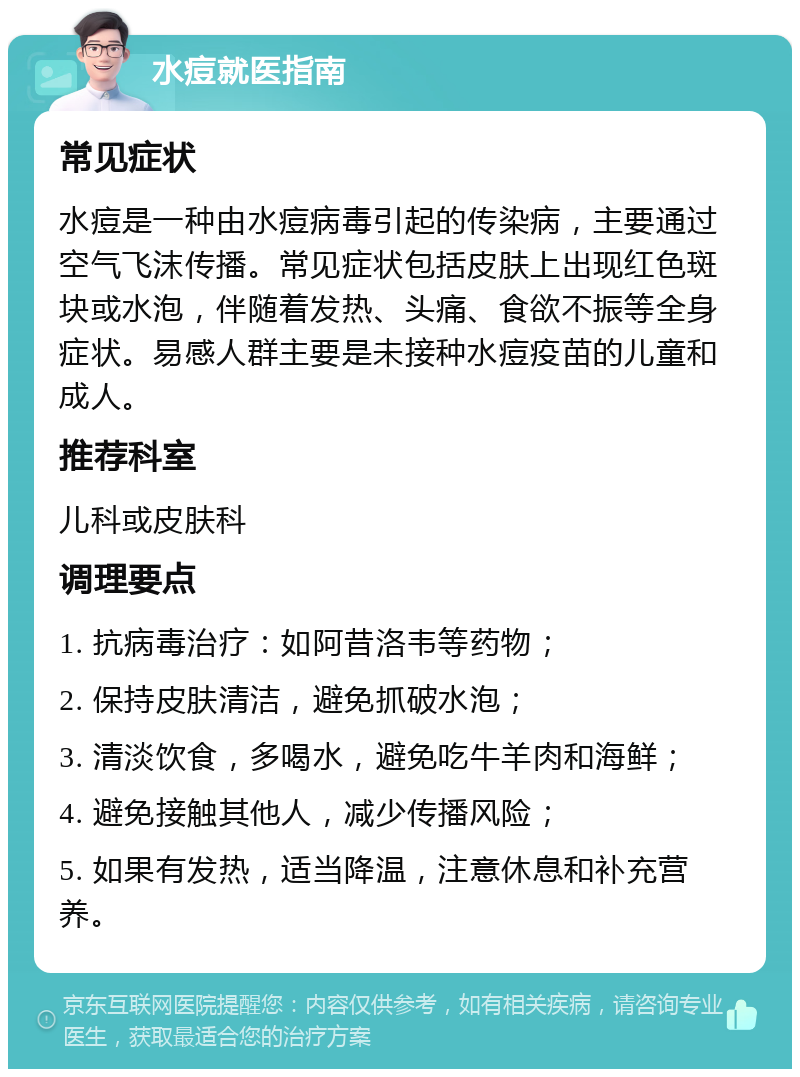 水痘就医指南 常见症状 水痘是一种由水痘病毒引起的传染病，主要通过空气飞沫传播。常见症状包括皮肤上出现红色斑块或水泡，伴随着发热、头痛、食欲不振等全身症状。易感人群主要是未接种水痘疫苗的儿童和成人。 推荐科室 儿科或皮肤科 调理要点 1. 抗病毒治疗：如阿昔洛韦等药物； 2. 保持皮肤清洁，避免抓破水泡； 3. 清淡饮食，多喝水，避免吃牛羊肉和海鲜； 4. 避免接触其他人，减少传播风险； 5. 如果有发热，适当降温，注意休息和补充营养。