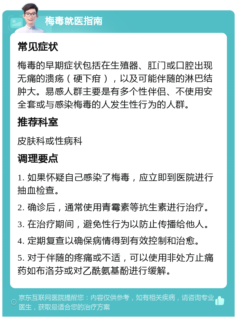 梅毒就医指南 常见症状 梅毒的早期症状包括在生殖器、肛门或口腔出现无痛的溃疡（硬下疳），以及可能伴随的淋巴结肿大。易感人群主要是有多个性伴侣、不使用安全套或与感染梅毒的人发生性行为的人群。 推荐科室 皮肤科或性病科 调理要点 1. 如果怀疑自己感染了梅毒，应立即到医院进行抽血检查。 2. 确诊后，通常使用青霉素等抗生素进行治疗。 3. 在治疗期间，避免性行为以防止传播给他人。 4. 定期复查以确保病情得到有效控制和治愈。 5. 对于伴随的疼痛或不适，可以使用非处方止痛药如布洛芬或对乙酰氨基酚进行缓解。