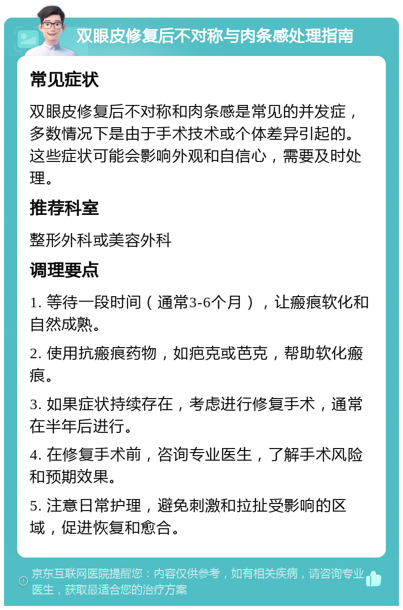 双眼皮修复后不对称与肉条感处理指南 常见症状 双眼皮修复后不对称和肉条感是常见的并发症，多数情况下是由于手术技术或个体差异引起的。这些症状可能会影响外观和自信心，需要及时处理。 推荐科室 整形外科或美容外科 调理要点 1. 等待一段时间（通常3-6个月），让瘢痕软化和自然成熟。 2. 使用抗瘢痕药物，如疤克或芭克，帮助软化瘢痕。 3. 如果症状持续存在，考虑进行修复手术，通常在半年后进行。 4. 在修复手术前，咨询专业医生，了解手术风险和预期效果。 5. 注意日常护理，避免刺激和拉扯受影响的区域，促进恢复和愈合。