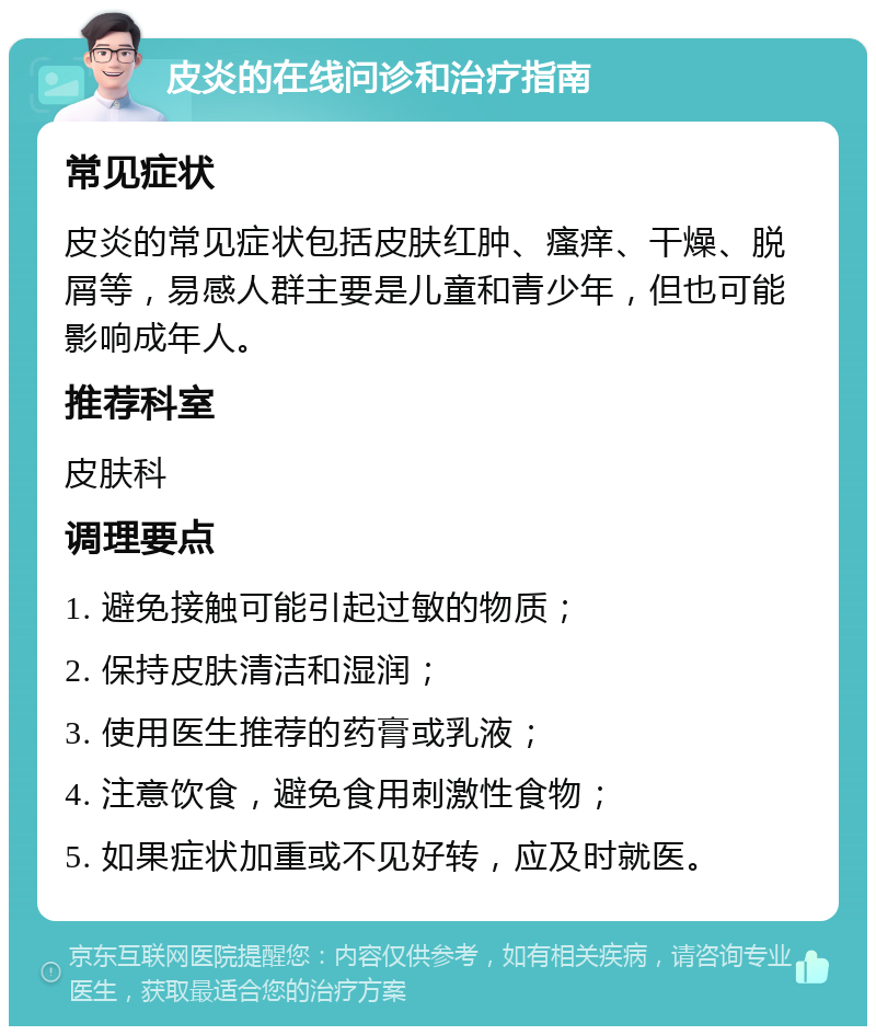 皮炎的在线问诊和治疗指南 常见症状 皮炎的常见症状包括皮肤红肿、瘙痒、干燥、脱屑等，易感人群主要是儿童和青少年，但也可能影响成年人。 推荐科室 皮肤科 调理要点 1. 避免接触可能引起过敏的物质； 2. 保持皮肤清洁和湿润； 3. 使用医生推荐的药膏或乳液； 4. 注意饮食，避免食用刺激性食物； 5. 如果症状加重或不见好转，应及时就医。