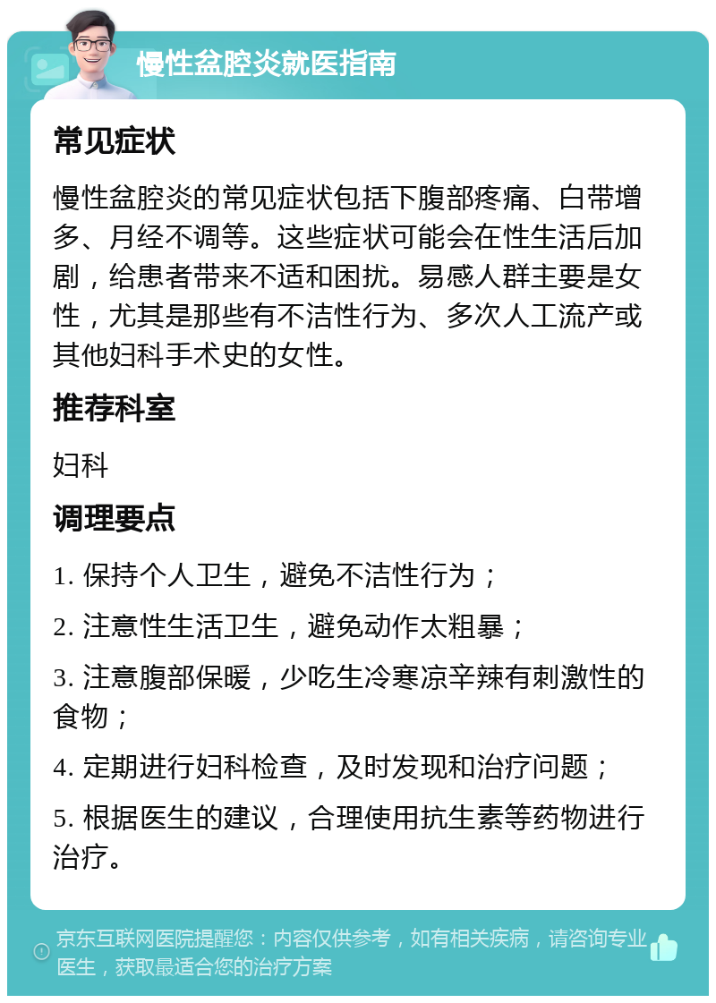 慢性盆腔炎就医指南 常见症状 慢性盆腔炎的常见症状包括下腹部疼痛、白带增多、月经不调等。这些症状可能会在性生活后加剧，给患者带来不适和困扰。易感人群主要是女性，尤其是那些有不洁性行为、多次人工流产或其他妇科手术史的女性。 推荐科室 妇科 调理要点 1. 保持个人卫生，避免不洁性行为； 2. 注意性生活卫生，避免动作太粗暴； 3. 注意腹部保暖，少吃生冷寒凉辛辣有刺激性的食物； 4. 定期进行妇科检查，及时发现和治疗问题； 5. 根据医生的建议，合理使用抗生素等药物进行治疗。