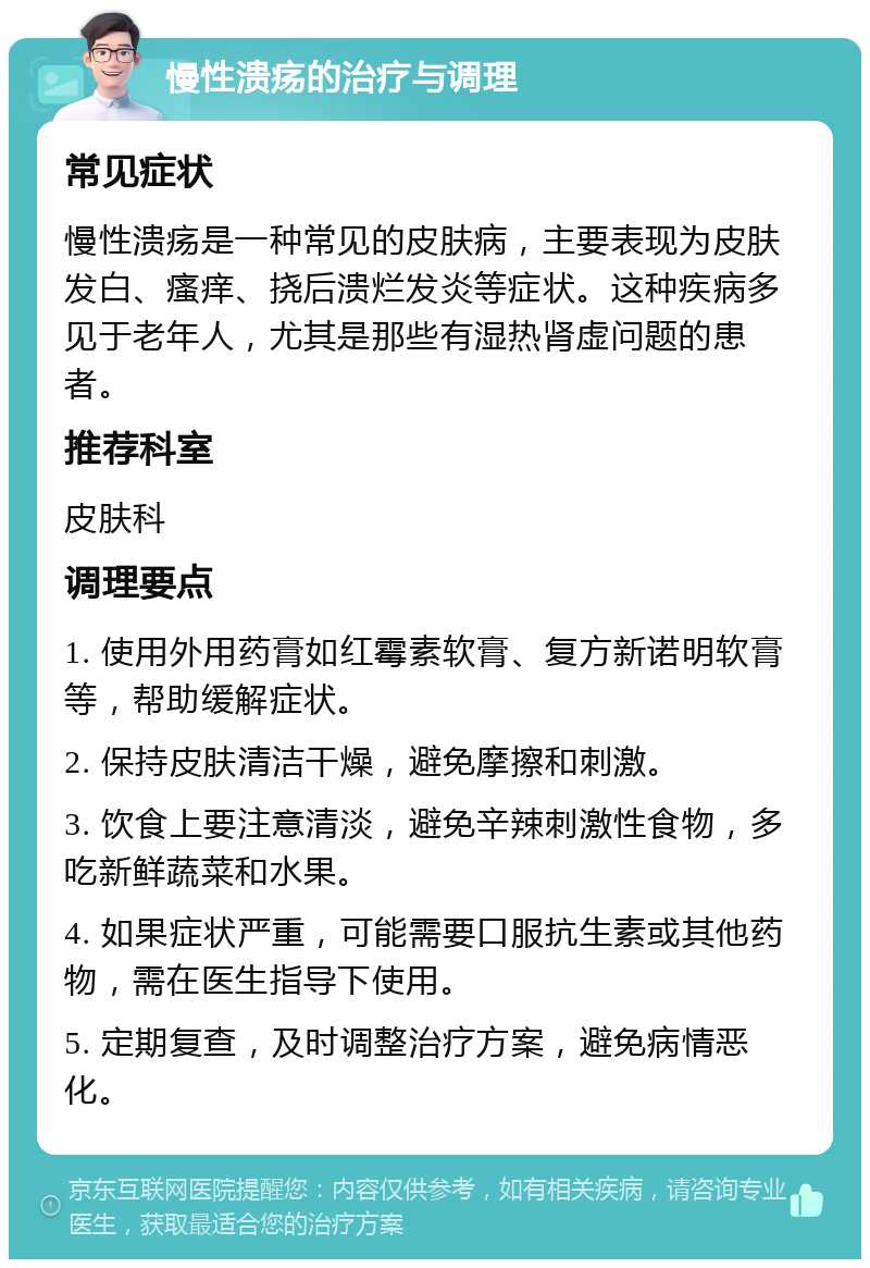 慢性溃疡的治疗与调理 常见症状 慢性溃疡是一种常见的皮肤病，主要表现为皮肤发白、瘙痒、挠后溃烂发炎等症状。这种疾病多见于老年人，尤其是那些有湿热肾虚问题的患者。 推荐科室 皮肤科 调理要点 1. 使用外用药膏如红霉素软膏、复方新诺明软膏等，帮助缓解症状。 2. 保持皮肤清洁干燥，避免摩擦和刺激。 3. 饮食上要注意清淡，避免辛辣刺激性食物，多吃新鲜蔬菜和水果。 4. 如果症状严重，可能需要口服抗生素或其他药物，需在医生指导下使用。 5. 定期复查，及时调整治疗方案，避免病情恶化。