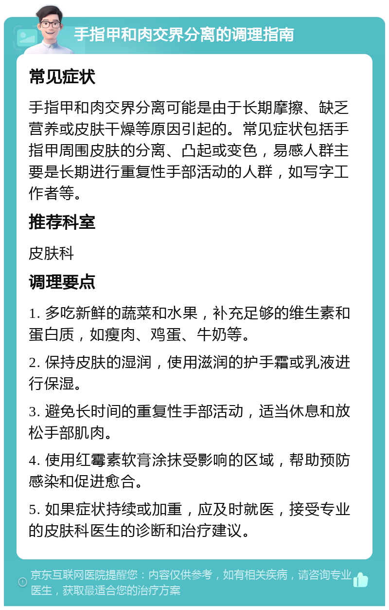 手指甲和肉交界分离的调理指南 常见症状 手指甲和肉交界分离可能是由于长期摩擦、缺乏营养或皮肤干燥等原因引起的。常见症状包括手指甲周围皮肤的分离、凸起或变色，易感人群主要是长期进行重复性手部活动的人群，如写字工作者等。 推荐科室 皮肤科 调理要点 1. 多吃新鲜的蔬菜和水果，补充足够的维生素和蛋白质，如瘦肉、鸡蛋、牛奶等。 2. 保持皮肤的湿润，使用滋润的护手霜或乳液进行保湿。 3. 避免长时间的重复性手部活动，适当休息和放松手部肌肉。 4. 使用红霉素软膏涂抹受影响的区域，帮助预防感染和促进愈合。 5. 如果症状持续或加重，应及时就医，接受专业的皮肤科医生的诊断和治疗建议。