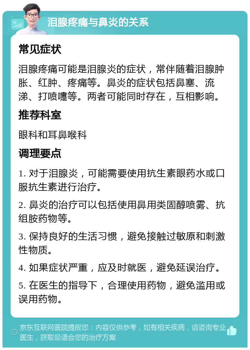 泪腺疼痛与鼻炎的关系 常见症状 泪腺疼痛可能是泪腺炎的症状，常伴随着泪腺肿胀、红肿、疼痛等。鼻炎的症状包括鼻塞、流涕、打喷嚏等。两者可能同时存在，互相影响。 推荐科室 眼科和耳鼻喉科 调理要点 1. 对于泪腺炎，可能需要使用抗生素眼药水或口服抗生素进行治疗。 2. 鼻炎的治疗可以包括使用鼻用类固醇喷雾、抗组胺药物等。 3. 保持良好的生活习惯，避免接触过敏原和刺激性物质。 4. 如果症状严重，应及时就医，避免延误治疗。 5. 在医生的指导下，合理使用药物，避免滥用或误用药物。