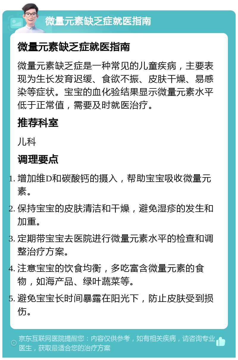 微量元素缺乏症就医指南 微量元素缺乏症就医指南 微量元素缺乏症是一种常见的儿童疾病，主要表现为生长发育迟缓、食欲不振、皮肤干燥、易感染等症状。宝宝的血化验结果显示微量元素水平低于正常值，需要及时就医治疗。 推荐科室 儿科 调理要点 增加维D和碳酸钙的摄入，帮助宝宝吸收微量元素。 保持宝宝的皮肤清洁和干燥，避免湿疹的发生和加重。 定期带宝宝去医院进行微量元素水平的检查和调整治疗方案。 注意宝宝的饮食均衡，多吃富含微量元素的食物，如海产品、绿叶蔬菜等。 避免宝宝长时间暴露在阳光下，防止皮肤受到损伤。