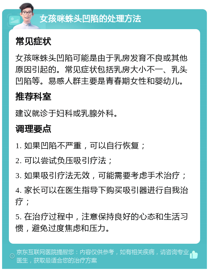 女孩咪蛛头凹陷的处理方法 常见症状 女孩咪蛛头凹陷可能是由于乳房发育不良或其他原因引起的。常见症状包括乳房大小不一、乳头凹陷等。易感人群主要是青春期女性和婴幼儿。 推荐科室 建议就诊于妇科或乳腺外科。 调理要点 1. 如果凹陷不严重，可以自行恢复； 2. 可以尝试负压吸引疗法； 3. 如果吸引疗法无效，可能需要考虑手术治疗； 4. 家长可以在医生指导下购买吸引器进行自我治疗； 5. 在治疗过程中，注意保持良好的心态和生活习惯，避免过度焦虑和压力。