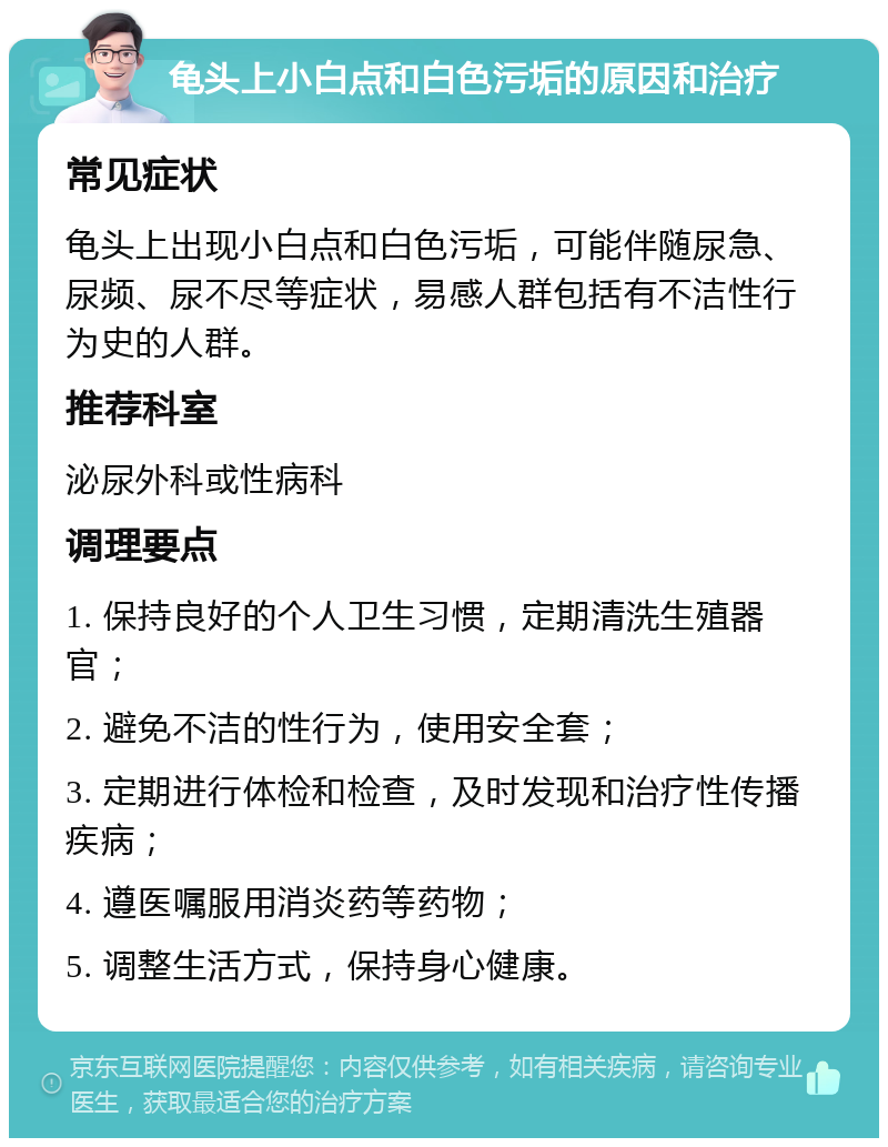 龟头上小白点和白色污垢的原因和治疗 常见症状 龟头上出现小白点和白色污垢，可能伴随尿急、尿频、尿不尽等症状，易感人群包括有不洁性行为史的人群。 推荐科室 泌尿外科或性病科 调理要点 1. 保持良好的个人卫生习惯，定期清洗生殖器官； 2. 避免不洁的性行为，使用安全套； 3. 定期进行体检和检查，及时发现和治疗性传播疾病； 4. 遵医嘱服用消炎药等药物； 5. 调整生活方式，保持身心健康。